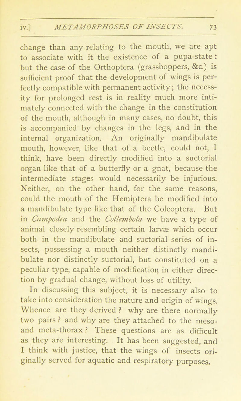 change than any relating to the mouth, we are apt to associate with it the existence of a pupa-state : but the case of the Orthoptera (grasshoppers, &c.) is sufficient proof that the development of wings is per- fectly compatible with permanent activity; the necess- ity for prolonged rest is in reality much more inti- mately connected with the change in the constitution of the mouth, although in many cases, no doubt, this is accompanied by changes in the legs, and in the internal organization. An originally mandibulate mouth, however, like that of a beetle, could not, I think, have been directly modified into a suctorial organ like that of a butterfly or a gnat, because the intermediate stages would necessarily be injurious. Neither, on the other hand, for the same reasons, could the mouth of the Hemiptera be modified into a mandibulate type like that of the Coleoptera. But in Campodea and the Collembola we have a type of animal closely resembling certain larvae which occur both in the mandibulate and suctorial series of in- sects, possessing a mouth neither distinctly mandi- bulate nor distinctly suctorial, but constituted on a peculiar type, capable of modification in either direc- tion by gradual change, without loss of utility. In discussing this subject, it is necessary also to take into consideration the nature and origin of wings. Whence are they derived ? why are there normally two pairs ? and why are they attached to the meso- and meta-thorax ? These questions are as difficult as they are interesting. It has been suggested, and I think with justice, that the wings of insects ori- ginally served for aquatic and respiratory purposes.