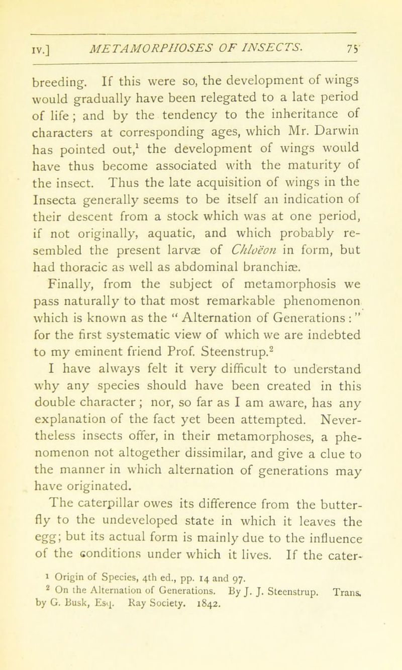 breeding. If this were so, the development of wings would gradually have been relegated to a late period of life ; and by the tendency to the inheritance of characters at corresponding ages, which Mr. Darwin has pointed out,1 the development of wings would have thus become associated with the maturity of the insect. Thus the late acquisition of wings in the Insecta generally seems to be itself an indication of their descent from a stock which was at one period, if not originally, aquatic, and which probably re- sembled the present larvae of Chloeon in form, but had thoracic as well as abdominal branchiae. Finally, from the subject of metamorphosis we pass naturally to that most remarkable phenomenon which is known as the “ Alternation of Generations : ” for the first systematic view of which we are indebted to my eminent friend Prof. Steenstrup.2 I have always felt it very difficult to understand why any species should have been created in this double character; nor, so far as I am aware, has any explanation of the fact yet been attempted. Never- theless insects offer, in their metamorphoses, a phe- nomenon not altogether dissimilar, and give a clue to the manner in which alternation of generations may have originated. The caterpillar owes its difference from the butter- fly to the undeveloped state in which it leaves the egg; but its actual form is mainly due to the influence of the conditions under which it lives. If the cater- 1 Origin of Species, 4th ed., pp. 14 and 97. 2 On the Alternation of Generations. By J. J. Steenstrup. Trans, by G. Busk, Esq. Ray Society. 1842.