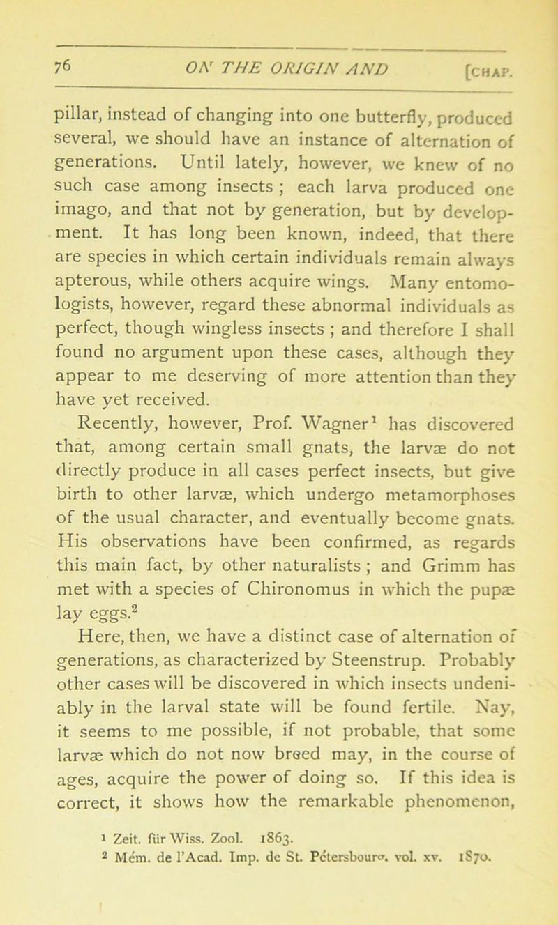 pillar, instead of changing into one butterfly, produced several, we should have an instance of alternation of generations. Until lately, however, we knew of no such case among insects ; each larva produced one imago, and that not by generation, but by develop- ment. It has long been known, indeed, that there are species in which certain individuals remain always apterous, while others acquire wings. Many entomo- logists, however, regard these abnormal individuals as perfect, though wingless insects ; and therefore I shall found no argument upon these cases, although they appear to me deserving of more attention than they have yet received. Recently, however, Prof. Wagner1 has discovered that, among certain small gnats, the larvae do not directly produce in all cases perfect insects, but give birth to other larvae, which undergo metamorphoses of the usual character, and eventually become gnats. His observations have been confirmed, as regards this main fact, by other naturalists ; and Grimm has met with a species of Chironomus in which the pupae lay eggs.2 Here, then, we have a distinct case of alternation of generations, as characterized by Steenstrup. Probably other cases will be discovered in which insects undeni- ably in the larval state will be found fertile. Nay, it seems to me possible, if not probable, that some larvae which do not now breed may, in the course of ages, acquire the power of doing so. If this idea is correct, it shows how the remarkable phenomenon, 1 Zeit. fiirWiss. Zool. 1863. 2 Mem. de l’Acad. Imp. de St Pctersboura. vol. xv. 1S70.