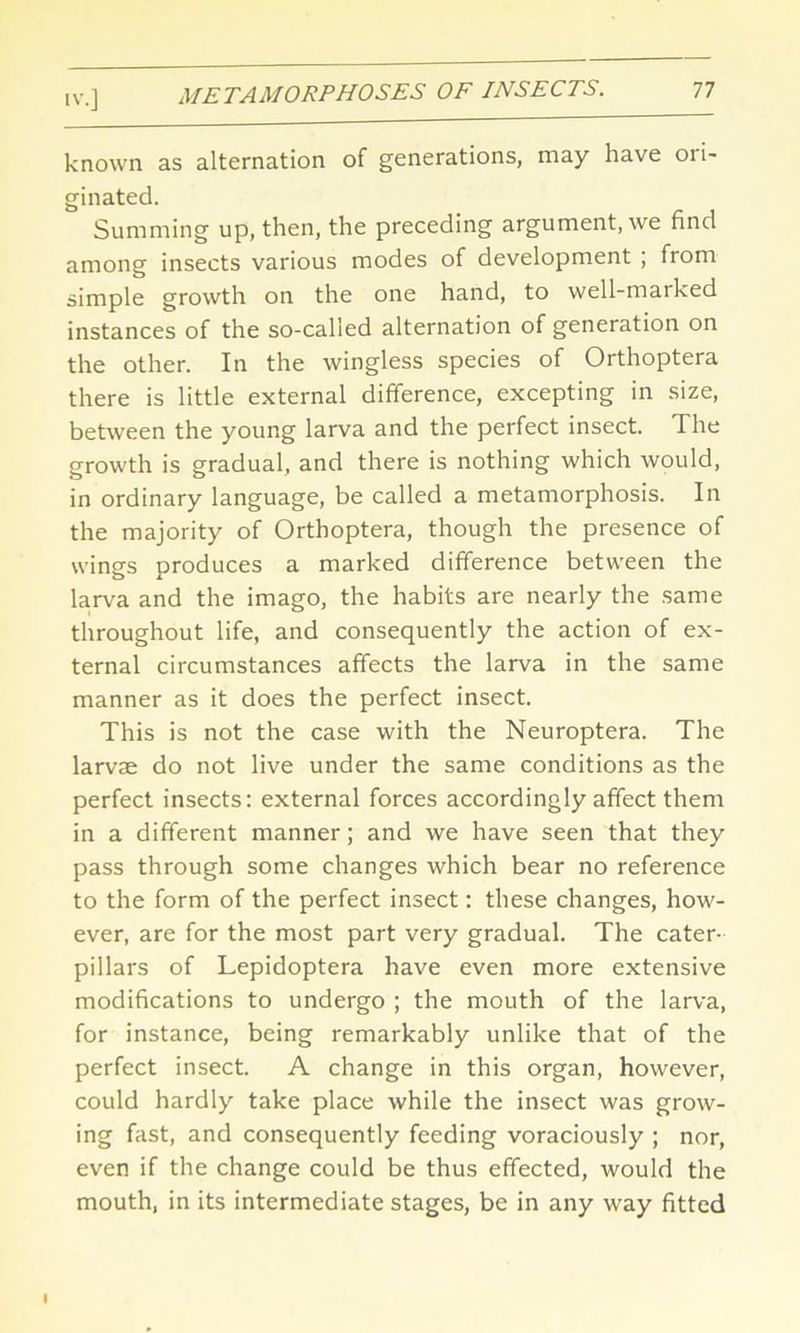 known as alternation of generations, may have ori- ginated. Summing up, then, the preceding argument, we find among insects various modes of development ; from simple growth on the one hand, to well-marked instances of the so-called alternation of generation on the other. In the wingless species of Orthoptera there is little external difference, excepting in size, between the young larva and the perfect insect. The growth is gradual, and there is nothing which would, in ordinary language, be called a metamorphosis. In the majority of Orthoptera, though the presence of wings produces a marked difference between the larva and the imago, the habits are nearly the same throughout life, and consequently the action of ex- ternal circumstances affects the larva in the same manner as it does the perfect insect. This is not the case with the Neuroptera. The larvae do not live under the same conditions as the perfect insects: external forces accordingly affect them in a different manner; and we have seen that they pass through some changes which bear no reference to the form of the perfect insect: these changes, how- ever, are for the most part very gradual. The cater- pillars of Lepidoptera have even more extensive modifications to undergo ; the mouth of the larva, for instance, being remarkably unlike that of the perfect insect. A change in this organ, however, could hardly take place while the insect was grow- ing fast, and consequently feeding voraciously ; nor, even if the change could be thus effected, would the mouth, in its intermediate stages, be in any way fitted