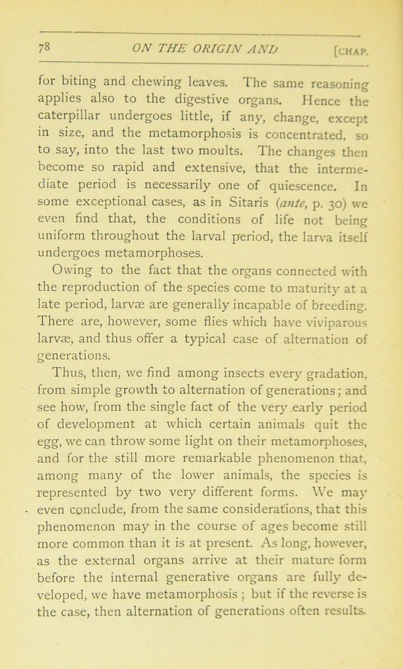 for biting and chewing leaves. The same reasoning applies also to the digestive organs. Hence the caterpillar undergoes little, if any, change, except in size, and the metamorphosis is concentrated, so to say, into the last two moults. The changes then become so rapid and extensive, that the interme- diate period is necessarily one of quiescence. In some exceptional cases, as in Sitaris (ante, p. 30) we even find that, the conditions of life not being uniform throughout the larval period, the larva itself undergoes metamorphoses. Owing to the fact that the organs connected with the reproduction of the species come to maturity at a late period, larvae are generally incapable of breeding. There are, however, some flies which have viviparous larvae, and thus offer a typical case of alternation of generations. Thus, then, we find among insects every gradation, from simple growth to alternation of generations; and see how, from the single fact of the very.early period of development at which certain animals quit the egg, we can throw some light on their metamorphoses, and for the still more remarkable phenomenon that, among many of the lower animals, the species is represented by two very different forms. We may even conclude, from the same considerations, that this phenomenon may in the course of ages become still more common than it is at present. As long, however, as the external organs arrive at their mature form before the internal generative organs are fully de- veloped, we have metamorphosis ; but if the reverse is the case, then alternation of generations often results