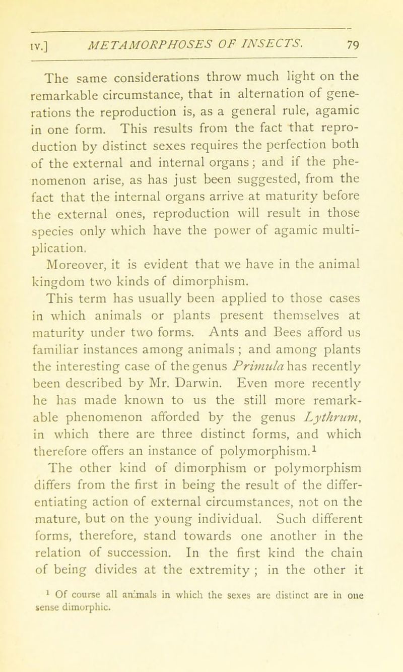 The same considerations throw much light on the remarkable circumstance, that in alternation of gene- rations the reproduction is, as a general rule, agamic in one form. This results from the fact that repro- duction by distinct sexes requires the perfection both of the external and internal organs; and if the phe- nomenon arise, as has just been suggested, from the fact that the internal organs arrive at maturity before the external ones, reproduction will result in those species only which have the power of agamic multi- plication. Moreover, it is evident that we have in the animal kingdom two kinds of dimorphism. This term has usually been applied to those cases in which animals or plants present themselves at maturity under two forms. Ants and Bees afford us familiar instances among animals ; and among plants the interesting case of the genus Primula has recently been described by Mr. Darwin. Even more recently he has made known to us the still more remark- able phenomenon afforded by the genus Lythrum, in which there are three distinct forms, and which therefore offers an instance of polymorphism.1 The other kind of dimorphism or polymorphism differs from the first in being the result of the differ- entiating action of external circumstances, not on the mature, but on the young individual. Such different forms, therefore, stand towards one another in the relation of succession. In the first kind the chain of being divides at the extremity ; in the other it 1 Of course all animals in which the sexes are distinct are in one sense dimorphic.