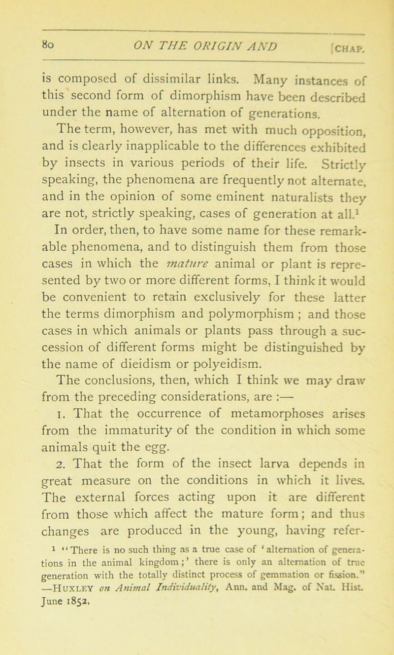 is composed of dissimilar links. Many instances of this second form of dimorphism have been described under the name of alternation of generations. The term, however, has met with much opposition, and is clearly inapplicable to the differences exhibited by insects in various periods of their life. Strictly speaking, the phenomena are frequently not alternate, and in the opinion of some eminent naturalists they are not, strictly speaking, cases of generation at all.1 In order, then, to have some name for these remark- able phenomena, and to distinguish them from those cases in which the mature animal or plant is repre- sented by two or more different forms, I think it would be convenient to retain exclusively for these latter the terms dimorphism and polymorphism ; and those cases in which animals or plants pass through a suc- cession of different forms might be distinguished by the name of dieidism or polyeidism. The conclusions, then, which I think we may draw from the preceding considerations, are :— 1. That the occurrence of metamorphoses arises from the immaturity of the condition in which some animals quit the egg. 2. That the form of the insect larva depends in great measure on the conditions in which it lives. The external forces acting upon it are different from those which affect the mature form; and thus changes are produced in the young, having refer- 1 “There is no such thing as a true case of ‘alternation of genera- tions in the animal kingdom; ’ there is only an alternation of true generation with the totally distinct process of gemmation or fission.” —Huxley on Animal Individuality, Ann. and Mag. of N'at. Hist. June 1852,
