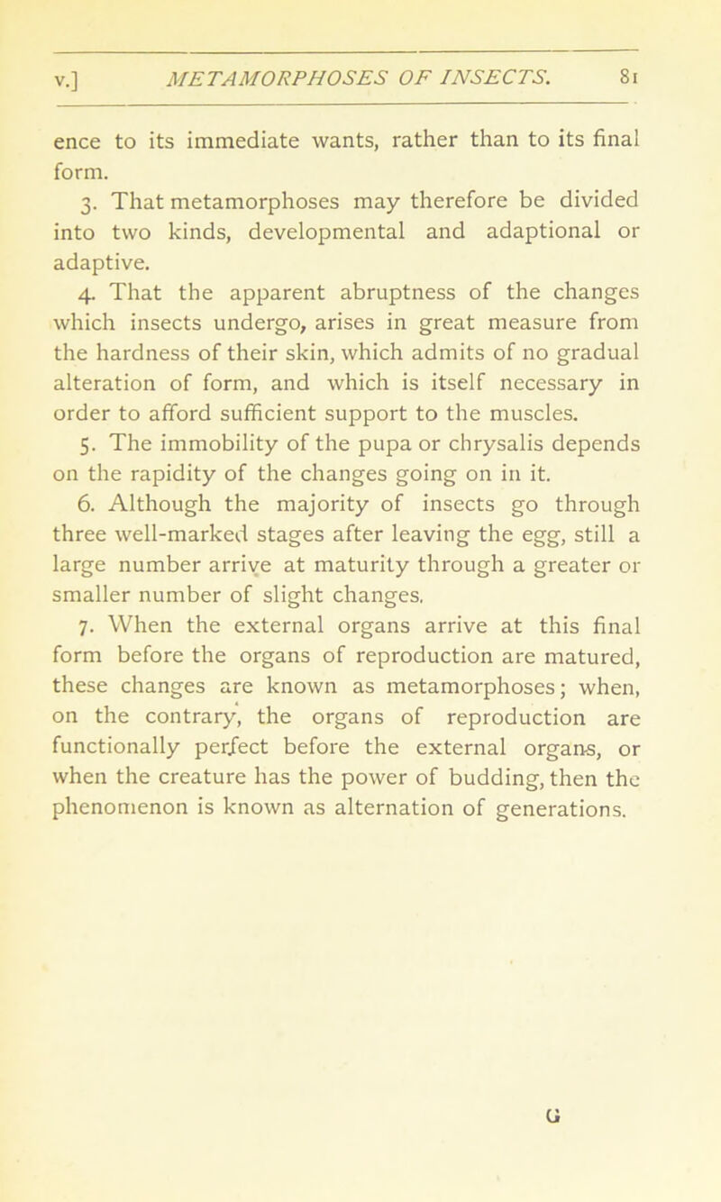 ence to its immediate wants, rather than to its final form. 3. That metamorphoses may therefore be divided into two kinds, developmental and adaptional or adaptive. 4. That the apparent abruptness of the changes which insects undergo, arises in great measure from the hardness of their skin, which admits of no gradual alteration of form, and which is itself necessary in order to afford sufficient support to the muscles. 5. The immobility of the pupa or chrysalis depends on the rapidity of the changes going on in it. 6. Although the majority of insects go through three well-marked stages after leaving the egg, still a large number arrive at maturity through a greater or smaller number of slight changes. 7. When the external organs arrive at this final form before the organs of reproduction are matured, these changes are known as metamorphoses; when, on the contrary, the organs of reproduction are functionally perfect before the external organ-s, or when the creature has the power of budding, then the phenomenon is known as alternation of generations. ti