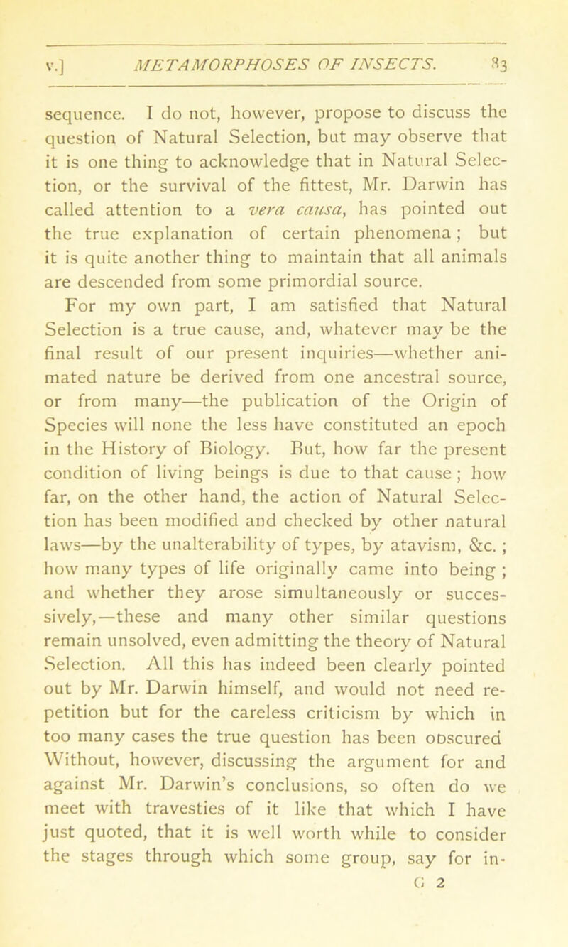 sequence. I do not, however, propose to discuss the question of Natural Selection, but may observe that it is one thing to acknowledge that in Natural Selec- tion, or the survival of the fittest, Mr. Darwin has called attention to a vera causa, has pointed out the true explanation of certain phenomena; but it is quite another thing to maintain that all animals are descended from some primordial source. For my own part, I am satisfied that Natural Selection is a true cause, and, whatever may be the final result of our present inquiries—whether ani- mated nature be derived from one ancestral source, or from many—the publication of the Origin of Species will none the less have constituted an epoch in the History of Biology. But, how far the present condition of living beings is due to that cause ; how far, on the other hand, the action of Natural Selec- tion has been modified and checked by other natural laws—by the unalterability of types, by atavism, &c. ; how many types of life originally came into being ; and whether they arose simultaneously or succes- sively,—these and many other similar questions remain unsolved, even admitting the theory of Natural Selection. All this has indeed been clearly pointed out by Mr. Darwin himself, and would not need re- petition but for the careless criticism by which in too many cases the true question has been oDscured Without, however, discussing the argument for and against Mr. Darwin’s conclusions, so often do we meet with travesties of it like that which I have just quoted, that it is well worth while to consider the stages through which some group, say for in- G 2