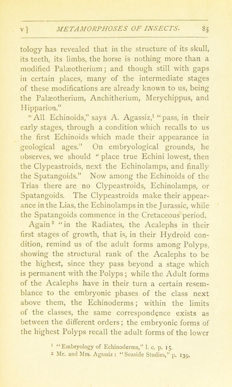 tology has revealed that in the structure of its skull, its teeth, its limbs, the horse is nothing more than a modified Palaeotherium ; and though still with gaps in certain places, many of the intermediate stages of these modifications are already known to us, being the Palaeotherium, Anchitherium, Merychippus, and Hipparion.” “All Echinoids,” says A. Agassiz,1 “pass, in their early stages, through a condition which recalls to us the first Echinoids which made their appearance in geological ages.” On embryological grounds, he observes, we should “ place true Echini lowest, then the Clypeastroids, next the Echinolamps, and finally the Spatangoids.” Now among the Echinoids of the Trias there are no Clypeastroids, Echinolamps, or Spatangoids. The Clypeastroids make their appear- ance in the Lias, the Echinolamps in the Jurassic, while the Spatangoids commence in the Cretaceous period. Again2 “ in the Radiates, the Acalephs in their first stages of growth, that is, in their Hydroid con- dition, remind us of the adult forms among Polyps, showing the structural rank of the Acalephs to be the highest, since they pass beyond a stage which is permanent with the Polyps; while the Adult forms of the Acalephs have in their turn a certain resem- blance to the embryonic phases of the class next above them, the Echinoderms; within the limits of the classes, the same correspondence exists as between the different orders; the embryonic forms of the highest Polyps recall the adult forms of the lower 1 “Embryology of Echinoderms,” 1. c. p. 15. 2 Mr. and Mrs. Agassiz : “Seaside Studies,” p. 139.