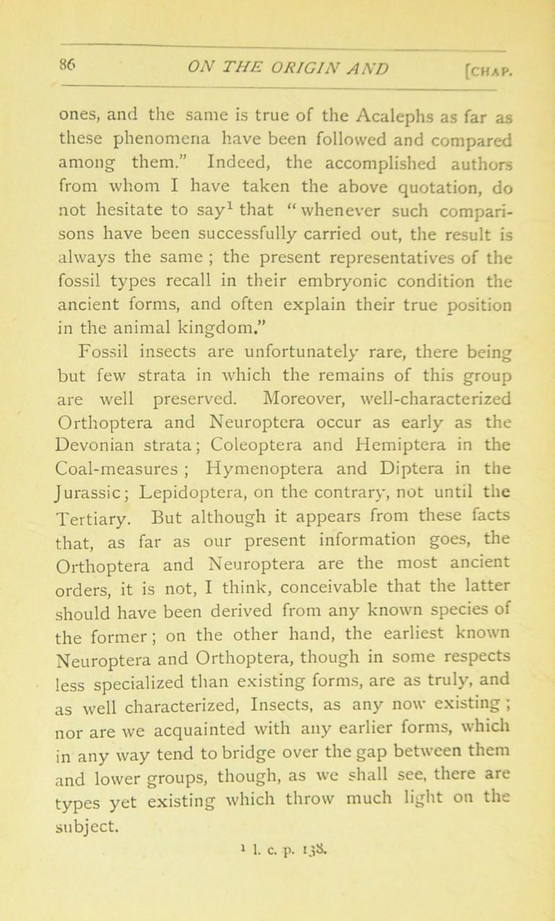 ones, and the same is true of the Acalephs as far as these phenomena have been followed and compared among them.” Indeed, the accomplished authors from whom I have taken the above quotation, do not hesitate to say1 that “ whenever such compari- sons have been successfully carried out, the result is always the same ; the present representatives of the fossil types recall in their embryonic condition the ancient forms, and often explain their true position in the animal kingdom.” Fossil insects are unfortunately rare, there being but few strata in which the remains of this group are well preserved. Moreover, well-characterized Orthoptera and Neuroptera occur as early as the Devonian strata; Coleoptera and Hemiptera in the Coal-measures ; Hymenoptera and Diptera in the Jurassic; Lepidoptera, on the contrary, not until the Tertiary. But although it appears from these facts that, as far as our present information goes, the Orthoptera and Neuroptera are the most ancient orders, it is not, I think, conceivable that the latter should have been derived from any known species of the former; on the other hand, the earliest known Neuroptera and Orthoptera, though in some respects less specialized than existing forms, are as truly, and as well characterized, Insects, as any now existing ; nor are we acquainted with any earlier forms, which in any way tend to bridge over the gap between them and lower groups, though, as we shall see, there are types yet existing which throw much light on the subject. 1 1. c. p. t.iS.