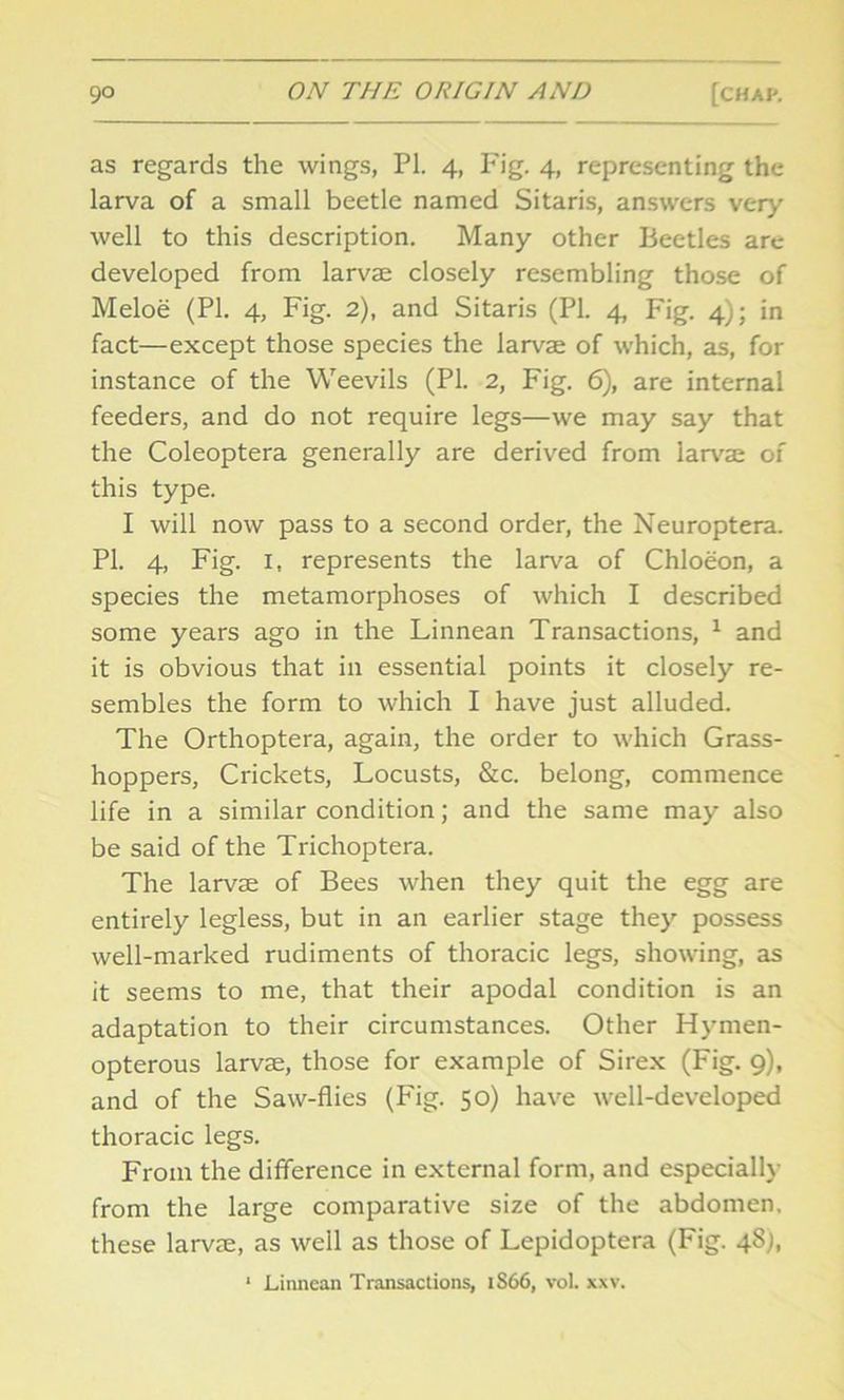 as regards the wings, PL 4, Fig. 4, representing the larva of a small beetle named Sitaris, answers very well to this description. Many other Beetles are developed from larvae closely resembling those of Meloe (PI. 4, Fig. 2), and Sitaris (PI. 4, Fig. 4); in fact—except those species the larvae of which, as, for instance of the Weevils (PI. 2, Fig. 6), are internal feeders, and do not require legs—we may say that the Coleoptera generally are derived from larvae of this type. I will now pass to a second order, the Neuroptera. PI. 4, Fig. I, represents the larva of Chloeon, a species the metamorphoses of which I described some years ago in the Linnean Transactions, 1 and it is obvious that in essential points it closely re- sembles the form to which I have just alluded. The Orthoptera, again, the order to which Grass- hoppers, Crickets, Locusts, &c. belong, commence life in a similar condition; and the same may also be said of the Trichoptera. The larvae of Bees when they quit the egg are entirely legless, but in an earlier stage they possess well-marked rudiments of thoracic legs, showing, as it seems to me, that their apodal condition is an adaptation to their circumstances. Other Hymen- opterous larvae, those for example of Sirex (Fig. 9), and of the Saw-flies (Fig. 50) have well-developed thoracic legs. From the difference in external form, and especially from the large comparative size of the abdomen, these larvae, as well as those of Lepidoptera (Fig. 48;, 1 Linnean Transactions, iS66, vol. xxv.