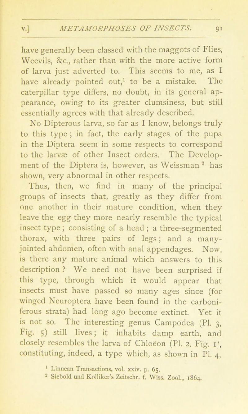 have generally been classed with the maggots of Flies, Weevils, &c., rather than with the more active form of larva just adverted to. This seems to me, as I have already pointed out,1 to be a mistake. The caterpillar type differs, no doubt, in its general ap- pearance, owing to its greater clumsiness, but still essentially agrees with that already described. No Dipterous larva, so far as I know, belongs truly to this type ; in fact, the early stages of the pupa in the Diptera seem in some respects to correspond to the larvae of other Insect orders. The Develop- ment of the Diptera is, however, as Weissman 2 has shown, very abnormal in other respects. Thus, then, we find in many of the principal groups of insects that, greatly as they differ from one another in their mature condition, when they leave the egg they more nearly resemble the typical insect type ; consisting of a head ; a three-segmented thorax, with three pairs of legs; and a many- jointed abdomen, often with anal appendages. Now, is there any mature animal which answers to this description ? We need not have been surprised if this type, through which it would appear that insects must have passed so many ages since (for winged Neuroptera have been found in the carboni- ferous strata) had long ago become extinct. Yet it is not so. The interesting genus Campodea (PI. 3, Fig- 5) still lives; it inhabits damp earth, and closely resembles the larva of Chloeon (PI. 2. Fig. 1', constituting, indeed, a type which, as shown in PI. 4, 1 Linnean Transactions, vol. xxiv. p. 65.