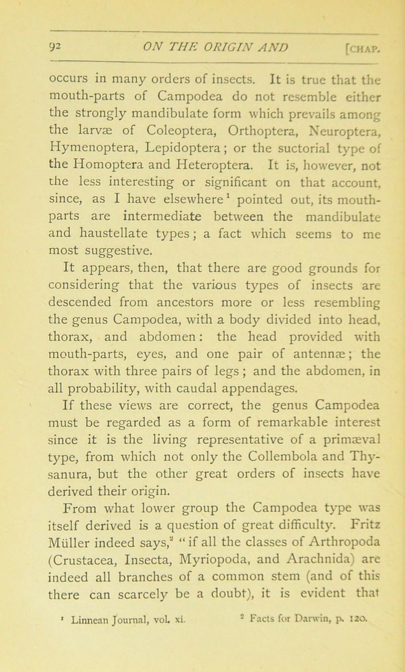 occurs in many orders of insects. It is true that the mouth-parts of Campodea do not resemble either the strongly mandibulate form which prevails among the larvae of Coleoptera, Orthoptera, Neuroptera, Hymenoptera, Lepidoptera; or the suctorial type of the Homoptera and Heteroptera. It is, however, not the less interesting or significant on that account, since, as I have elsewhere1 pointed out, its mouth- parts are intermediate between the mandibulate and haustellate types; a fact which seems to me most suggestive. It appears, then, that there are good grounds for considering that the various types of insects are descended from ancestors more or less resembling the genus Campodea, with a body divided into head, thorax, and abdomen: the head provided with mouth-parts, eyes, and one pair of antennae; the thorax with three pairs of legs ; and the abdomen, in all probability, with caudal appendages. If these views are correct, the genus Campodea must be regarded as a form of remarkable interest since it is the living representative of a primaeval type, from which not only the Collembola and Thy- sanura, but the other great orders of insects have derived their origin. From what lower group the Campodea type was itself derived is a question of great difficulty. Fritz Muller indeed says,2 “ if all the classes of Arthropoda (Crustacea, Insecta, Myriopoda, and Arachnida) are indeed all branches of a common stem (and of this there can scarcely be a doubt), it is evident that 1 Linnean Journal, vol. xi. 2 Facts for Darwin, p. 120.