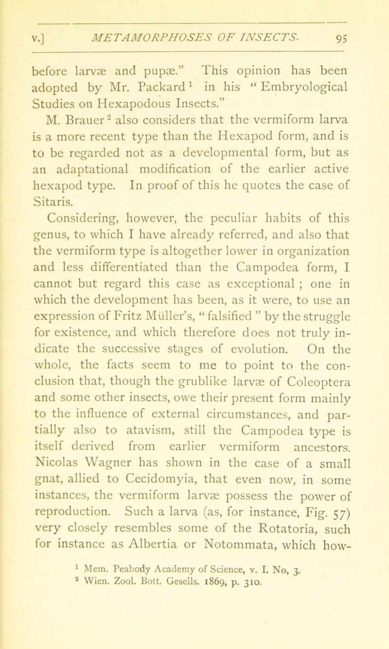 before larvae and pupae.” This opinion has been adopted by Mr. Packard1 in his “ Embryological Studies on Hexapodous Insects,” M. Brauer2 also considers that the vermiform larva is a more recent type than the Hexapod form, and is to be regarded not as a developmental form, but as an adaptational modification of the earlier active hexapod type. In proof of this he quotes the case of Sitaris. Considering, however, the peculiar habits of this genus, to which I have already referred, and also that the vermiform type is altogether lower in organization and less differentiated than the Campodea form, I cannot but regard this case as exceptional ; one in which the development has been, as it were, to use an expression of Fritz Muller’s, “ falsified ” by the struggle for existence, and which therefore does not truly in- dicate the successive stages of evolution. On the whole, the facts seem to me to point to the con- clusion that, though the grublike larvae of Coleoptera and some other insects, owe their present form mainly to the influence of external circumstances, and par- tially also to atavism, still the Campodea type is itself derived from earlier vermiform ancestors. Nicolas Wagner has shown in the case of a small gnat, allied to Cecidomyia, that even now, in some instances, the vermiform larvae possess the power of reproduction. Such a larva (as, for instance, Fig. 57) very closely resembles some of the Rotatoria, such for instance as Albertia or Notommata, which how- 1 Mem. Peabody Academy of Science, v. I. No, 3. J Wien. Zool. Bott. Geseils. 1869, p. 310.