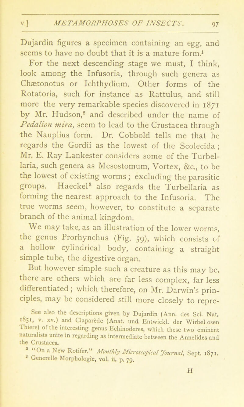 Dujardin figures a specimen containing an egg, and seems to have no doubt that it is a mature form.1 For the next descending stage we must, I think, look among the Infusoria, through such genera as Chaetonotus or Ichthydium. Other forms of the Rotatoria, such for instance as Rattulus, and still more the very remarkable species discovered in 1871 by Mr. Hudson,2 and described under the name of Pedalion mira, seem to lead to the Crustacea through the Nauplius form. Dr. Cobbold tells me that he regards the Gordii as the lowest of the Scolecida ; Mr. E. Ray Lankester considers some of the Turbel- laria, such genera as Mesostomum, Vortex, &c., to be the lowest of existing worms ; excluding the parasitic groups. Haeckel3 also regards the Turbellaria as forming the nearest approach to the Infusoria. The true worms seem, however, to constitute a separate branch of the animal kingdom. We may take, as an illustration of the lower worms, the genus Prorhynchus (Fig. 59), which consists of a hollow cylindrical body, containing a straight simple tube, the digestive organ. But however simple such a creature as this may be, there are others which are far less complex, far less differentiated ; which therefore, on Mr. Darwin’s prin- ciples, may be considered still more closely to repre- See also the descriptions given by Dujardin (Ann. des Sci. Nat. 1S51, v. xv.) and Claparede (Anat. und Entwickl. der Wirbel osen 1 hiere) of the interesting genus Echinoderes, which these two eminent naturalists unite in regarding as intermediate between the Annelides and the Crustacea. On a Aew Rotifer. ’ Monthly Microscopical Journal, Sept. 1871. 3 Generelle Morphologie, vol. ii. p. 79. II