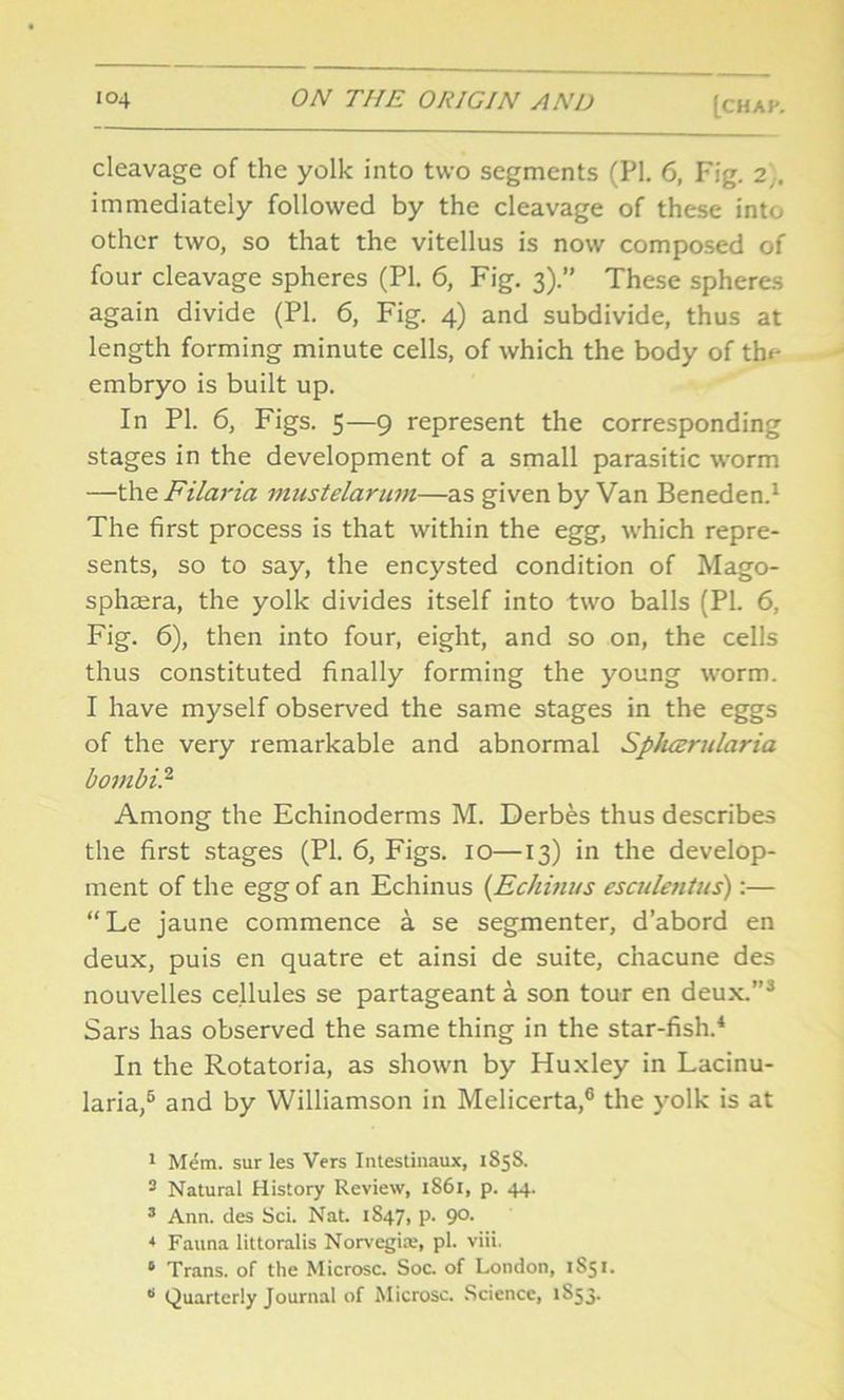 [CHAK cleavage of the yolk into two segments (PI. 6, Fig. 2,, immediately followed by the cleavage of these into other two, so that the vitellus is now composed of four cleavage spheres (PI. 6, Fig. 3).” These spheres again divide (PL 6, Fig. 4) and subdivide, thus at length forming minute cells, of which the body of th<- embryo is built up. In PI. 6, Figs. 5—9 represent the corresponding stages in the development of a small parasitic worm —the Filaria mustelarum—as given by Van Beneden.1 The first process is that within the egg, which repre- sents, so to say, the encysted condition of Mago- sphcera, the yolk divides itself into two balls (PI. 6, Fig. 6), then into four, eight, and so on, the cells thus constituted finally forming the young worm. I have myself observed the same stages in the eggs of the very remarkable and abnormal Spluzrularia bombi.2 Among the Echinoderms M. Derbes thus describes the first stages (PI. 6, Figs. 10—13) in the develop- ment of the egg of an Echinus (Echinus esculentus):— “Le jaune commence a se segmenter, d’abord en deux, puis en quatre et ainsi de suite, chacune des nouvelles cellules se partageant a son tour en deux.’’3 Sars has observed the same thing in the star-fish.4 * In the Rotatoria, as shown by Huxley in Lacinu- laria,6 and by Williamson in Melicerta,6 the yolk is at 1 Mem. sur les Vers Intestinaux, 1858. 3 Natural History Review, 1861, p. 44. 3 Ann. des Sci. Nat. 1847, p. 90. * Fauna littoralis Norvegi*, pi. viii. 6 Trans, of the Microsc. Soc. of London, 1S51. * Quarterly Journal of Microsc. Science, 1853.
