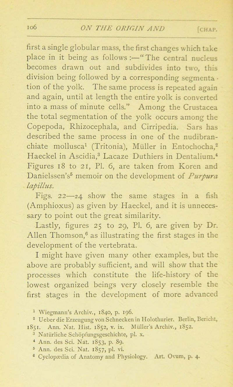 >°6 ON THE ORIGIN AND (CHAP. first a single globular mass, the first changes which take place in it being as follows:—“The central nucleus becomes drawn out and subdivides into two, this division being followed by a corresponding segmenta ■ tion of the yolk. The same process is repeated again and again, until at length the entire yolk is converted into a mass of minute cells.” Among the Crustacea the total segmentation of the yolk occurs among the Copepoda, Rhizocephala, and Cirripedia. Sars has described the same process in one of the nudibran- chiate mollusca1 (Tritonia), Muller in Entochocha,2 Haeckel in Ascidia,3 Lacaze Duthiers in Dentalium.4 5 Figures 18 to 21, PI. 6, are taken from Koren and Danielssen’s6 memoir on the development of Purpura lapillus. Figs. 22—24 show the same stages in a fish (Amphioxus) as given by Iiaeckel, and it is unneces- sary to point out the great similarity. Lastly, figures 25 to 29, PI. 6, are given by Dr. Allen Thomson,6 as illustrating the first stages in the development of the vertebrata. I might have given many other examples, but the above are probably sufficient, and will show that the processes which constitute the life-history of the lowest organized beings very closely resemble the first stages in the development of more advanced 1 Wiegmann’s Avchiv., 1S40, p. 196. 2 Ueber die Erzeugung von Schnecken in Holothurier. Berlin, Bench!, 1851. Ann. Nat. Hist. 1852, v. ix. Muller's Archiv., 1852. 3 Natiirliche Schopfungsgeschichte, pi. x. 4 Ann. des Sci. Nat. 1853, p. S9. 5 Ann. des Sci. Nat. 1857, pi. vi. 6 Cyclopaedia of Anatomy and Physiology. Art Ovum, p. 4.