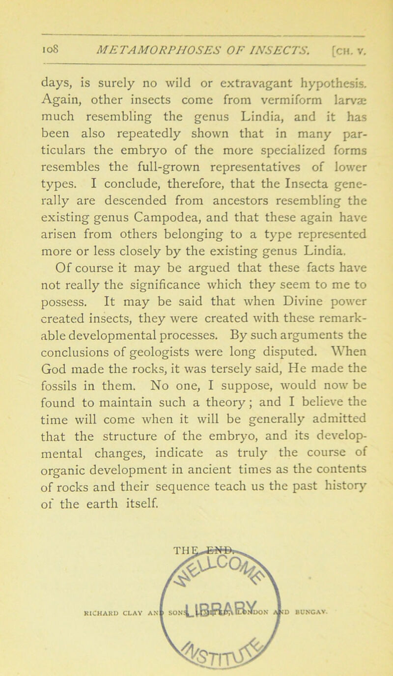 days, is surely no wild or extravagant hypothesis. Again, other insects come from vermiform larva: much resembling the genus Lindia, and it has been also repeatedly shown that in many par- ticulars the embryo of the more specialized forms resembles the full-grown representatives of lower types. I conclude, therefore, that the Insecta gene- rally are descended from ancestors resembling the existing genus Campodea, and that these again have arisen from others belonging to a type represented more or less closely by the existing genus Lindia. Of course it may be argued that these facts have not really the significance which they seem to me to possess. It may be said that when Divine power created insects, they were created with these remark- able developmental processes. By such arguments the conclusions of geologists were long disputed. When God made the rocks, it was tersely said, He made the fossils in them. No one, I suppose, would now be found to maintain such a theory; and I believe the time will come when it will be generally admitted that the structure of the embryo, and its develop- mental changes, indicate as truly the course of organic development in ancient times as the contents of rocks and their sequence teach us the past history of the earth itself.