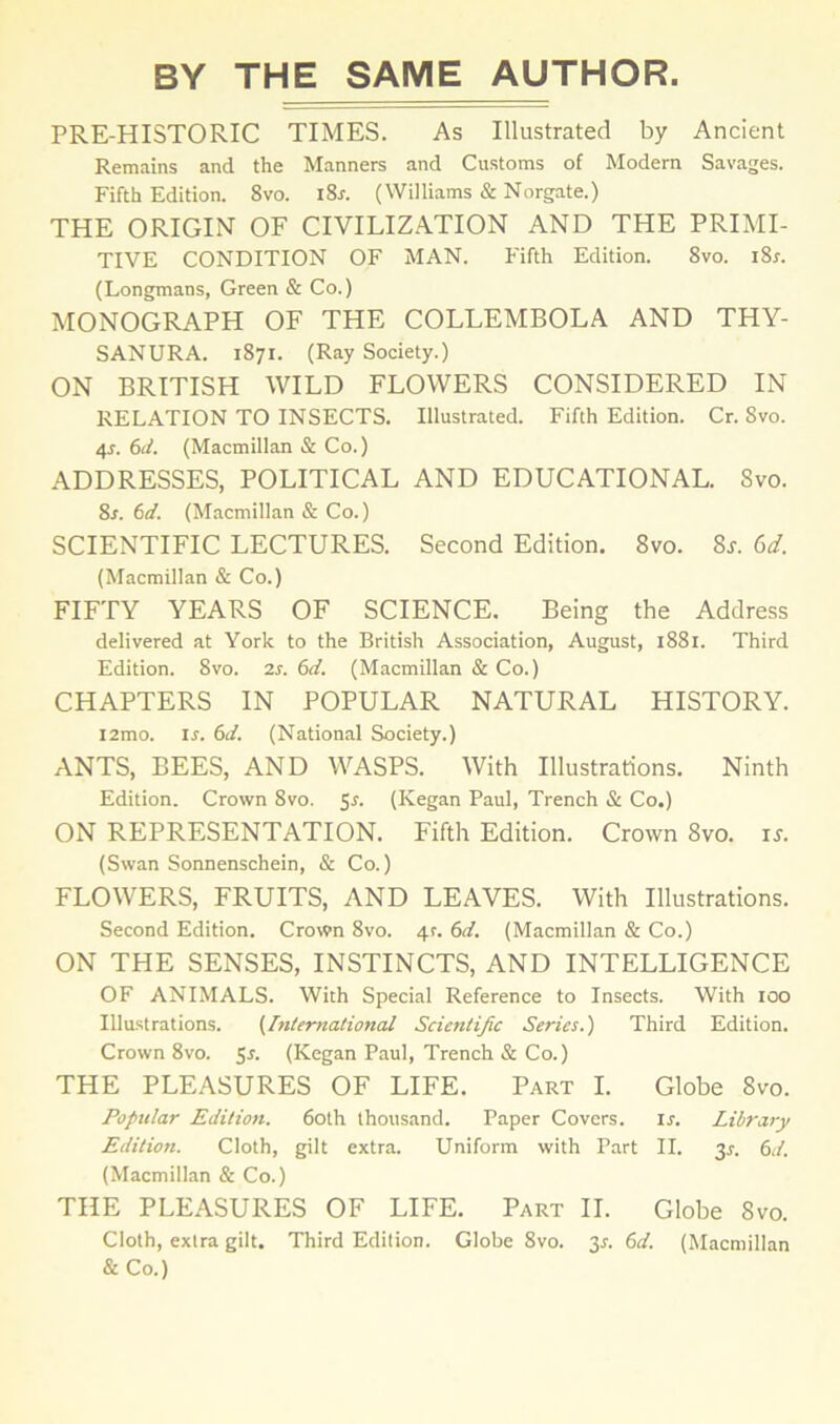 PRE-HISTORIC TIMES. As Illustrated by Ancient Remains and the Manners and Customs of Modem Savages. Fifth Edition. 8vo. l8r. (Williams & Norgate.) THE ORIGIN OF CIVILIZATION AND THE PRIMI- TIVE CONDITION OF MAN. Fifth Edition. 8vo. i8r. (Longmans, Green & Co.) MONOGRAPH OF THE COLLEMBOLA AND THY- SANURA. 1871. (Ray Society.) ON BRITISH WILD FLOWERS CONSIDERED IN RELATION TO INSECTS. Illustrated. Fifth Edition. Cr. 8vo. 4?. 6d. (Macmillan & Co.) ADDRESSES, POLITICAL AND EDUCATIONAL. Svo. 8s. 6d. (Macmillan & Co.) SCIENTIFIC LECTURES. Second Edition. Svo. 8s. 6d. (Macmillan & Co.) FIFTY YEARS OF SCIENCE. Being the Address delivered at York to the British Association, August, 1881. Third Edition. Svo. 2s. 6d. (Macmillan & Co.) CHAPTERS IN POPULAR NATURAL HISTORY. i2mo. is. 6d. (National Society.) ANTS, BEES, AND WASPS. With Illustrations. Ninth Edition. Crown Svo. Sr. (Kegan Paul, Trench & Co.) ON REPRESENTATION. Fifth Edition. Crown 8vo. is. (Swan Sonnenschein, & Co.) FLOWERS, FRUITS, AND LEAVES. With Illustrations. Second Edition. Crown 8vo. 4r. 6d. (Macmillan & Co.) ON THE SENSES, INSTINCTS, AND INTELLIGENCE OF ANIMALS. With Special Reference to Insects. With 100 Illustrations. (International Scientific Series.) Third Edition. Crown 8vo. Sr. (Kegan Paul, Trench & Co.) THE PLEASURES OF LIFE. Part I. Globe 8vo. Popular Edition. 60th thousand. Paper Covers. ir. Library Edition. Cloth, gilt extra. Uniform with Part II. 34 6d. (Macmillan & Co.) THE PLEASURES OF LIFE. Part II. Globe Svo. Cloth, extra gilt. Third Edition. Globe 8vo. 3r. 6d. (Macmillan & Co.)
