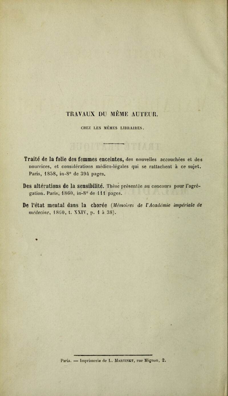 CHEZ LES MÊMES LIBRAIRES. Traité de la folie des femmes enceintes, des nouvelles accouchées et des nourrices, et considérations médico-légales qui se rattachent à ce sujet. Paris, 1858, in-8° de 394 pages. Des altérations de la sensibilité. Thèse présentée au concours pour l’agré- gation. Paris, 1860, in-8° de 111 pages. De l’état mental dans la chorée (Mémoires de l’Académie impériale de médecine, 1860, t. XXIV, p. 1 à 38).