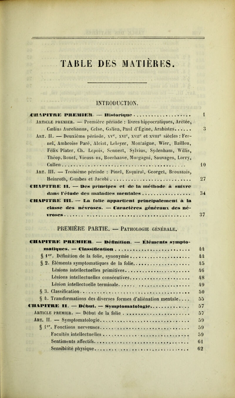 TABLE DES MATIERES INTRODUCTION. CHAPITRE PREMIER. — Historique 1 Article premier. — Première période : livres hippocratiques, Arétée, Cœlius Aurelia-nus, Colse* Galien, Paul d’Égine, Arabistes 3 Art. II. — Deuxième période, xve, xvie, xvne et xvme siècles : Fer- nel, Ambroise Paré, Alciat, Leloyer, Monlaigne, Wier, Baillou, Félix Plater, Ch. Lepois, Sennert, Sylvius, Sydenham, Willis, Théop.Ronet, Vieuss- ns, Boerhaave, Morgagni, Sauvages, Lorry, Cullen 10 Art. III. — Troisième période : Pinel, Esquirol, Georget, Broussais^ Heinrotb, Combes et Jacobi 27 CHAPITRE II. — Des principes et de la méthode à suivre dans l'étude des maladies mentales 34 CHAPITRE BIS. — Ta folie appartient principalement à la classe des névroses. — Caractères généraux des né- vroses 37 PREMIÈRE PARTIE. — Pathologie générale. CHAPITRE PREMIER. — Réfinition. — Éléments sympto- matiques. — Classification 44 § Ier. Définition de la folie, synonymie 44 § 2. Éléments symptomatiques de la folie 45 Lésions intellectuelles primitives 46 Lésions intellectuelles consécutives 48 Lésion intellectuelle terminale 49 § 3. Classification 50 § 4. Transformations des diverses formes d’aliénation mentale.... 55 CHAPITRE II. — Début. — Symptomatologie 57 Article premier. — Début de la folie 57 Art. II. — Symptomatologie 59 § 1er. Fonctions nerveuses 59 Facultés intellectuelles 59 Sentiments affectifs .. . 61 Sensibilité physique. 62