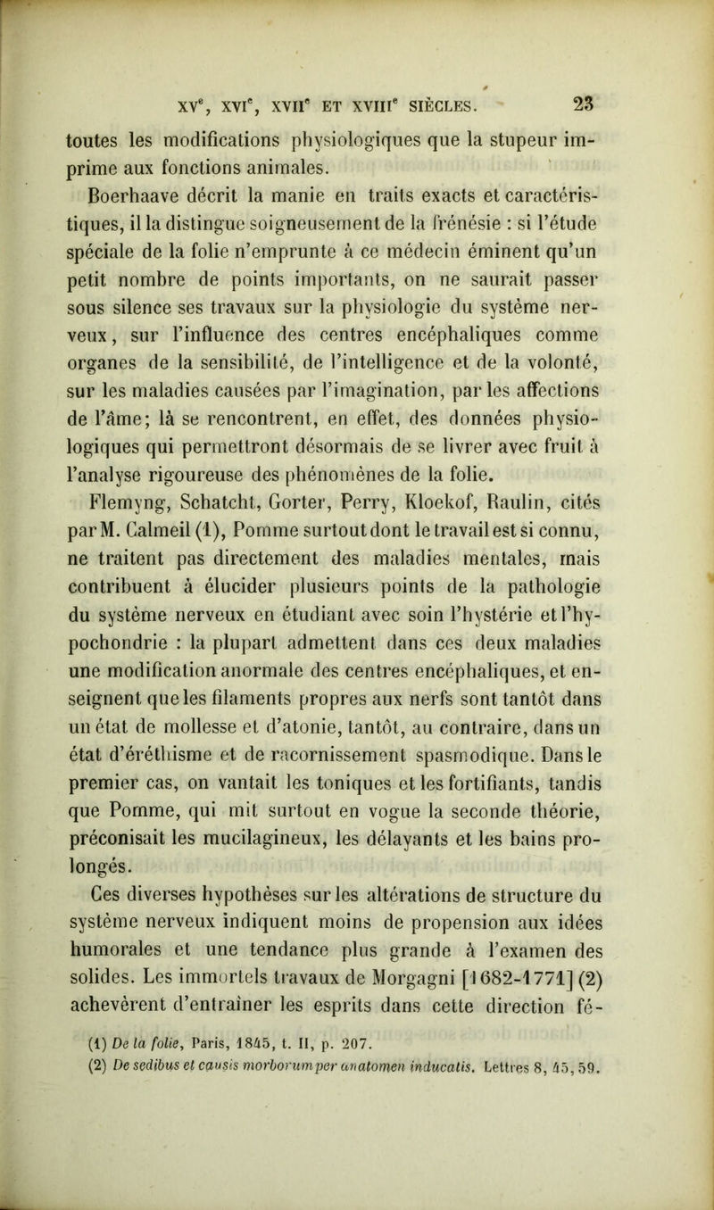 toutes les modifications physiologiques que la stupeur im- prime aux fonctions animales. Boerhaave décrit la manie en traits exacts et caractéris- tiques, il la distingue soigneusement de la frénésie : si l’étude spéciale de la folie n’emprunte à ce médecin éminent qu’un petit nombre de points importants, on ne saurait passer sous silence ses travaux sur la physiologie du système ner- veux , sur l’influence des centres encéphaliques comme organes de la sensibilité, de l’intelligence et de la volonté, sur les maladies causées par l’imagination, par les affections de l’âme; là se rencontrent, en effet, des données physio- logiques qui permettront désormais de se livrer avec fruit à l’analyse rigoureuse des phénomènes de la folie. Flemyng, Schatcht, Gorter, Perry, Kloekof, Raulin, cités parM. Calmeil (1), Pomme surtout dont le travail est si connu, ne traitent pas directement des maladies mentales, mais contribuent à élucider plusieurs points de la pathologie du système nerveux en étudiant avec soin l’hystérie etl’hy- pochondrie : la plupart admettent dans ces deux maladies une modification anormale des centres encéphaliques, et en- seignent que les filaments propres aux nerfs sont tantôt dans un état de mollesse et d’atonie, tantôt, au contraire, dans un état d’éréthisme et de racornissement spasmodique. Dans le premier cas, on vantait les toniques et les fortifiants, tandis que Pomme, qui mit surtout en vogue la seconde théorie, préconisait les mucilagineux, les délayants et les bains pro- longés. Ces diverses hypothèses sur les altérations de structure du système nerveux indiquent moins de propension aux idées humorales et une tendance plus grande à l’examen des solides. Les immortels travaux de Morgagni [1682-1771] (2) achevèrent d’entraîner les esprits dans cette direction fé- (1) De la folie, Paris, 1845, t. II, p. 207. (2) De sedibus et cçiusis morborumper anatomen inducatis. Lettres 8, 45, 59.