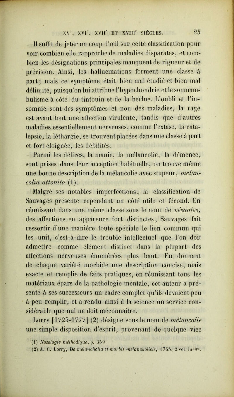 Il sutïll de jeter un coup d’œil sur cette classification pour voir combien elle rapproche de maladies disparates, et com- bien les désignations principales manquent de rigueur et de précision. Ainsi, les hallucinations forment une classe à part; mais ce symptôme était bien mal étudié et bien mal délimité, puisqu’on lui attribue l’hypochondrie et le somnam- bulisme à côté du tintouin et de la berlue. L’oubli et l’in- somnie sont des symptômes et non des maladies, la rage est avant tout une affection virulente, tandis que d’autres maladies essentiellement nerveuses, comme l’extase, la cata- lepsie, la léthargie, se trouvent placées dans une classe à part et fort éloignée, les débilités. Parmi les délires, la manie, la mélancolie, la démence, sont prises dans leur acception habituelle, on trouve même une bonne description de la mélancolie avec stupeur, melan- colia attonita (1). Malgré ses notables imperfections, la classification de Sauvages présente cependant un côté utile et fécond. En réunissant dans une même classe sous le nom de vésanies, des affections en apparence fort distinctes, Sauvages fait ressortir d’une manière toute spéciale le lien commun qui les unit, c’est-à-dire le trouble intellectuel que l’on doit admettre comme élément distinct dans la plupart des affections nerveuses énumérées plus haut. En donnant de chaque variété morbide une description concise, mais exacte et remplie de faits pratiques, en réunissant tous les matériaux épars de la pathologie mentale, cet auteur a pré- senté à ses successeurs un cadre complet qu’ils devaient peu à peu remplir, et a rendu ainsi à la science un service con- sidérable que nul ne doit méconnaître. Lorry [17*25-1777] (2) désigne sous le nom de mélancolie une simple disposition d’esprit, provenant de quelque vice (1) Nosologie méthodique, p. 359. (2) A. G. Lorry, De melanchoHa etmorbis metancholicis, 1765, 2 vol. in-8°.