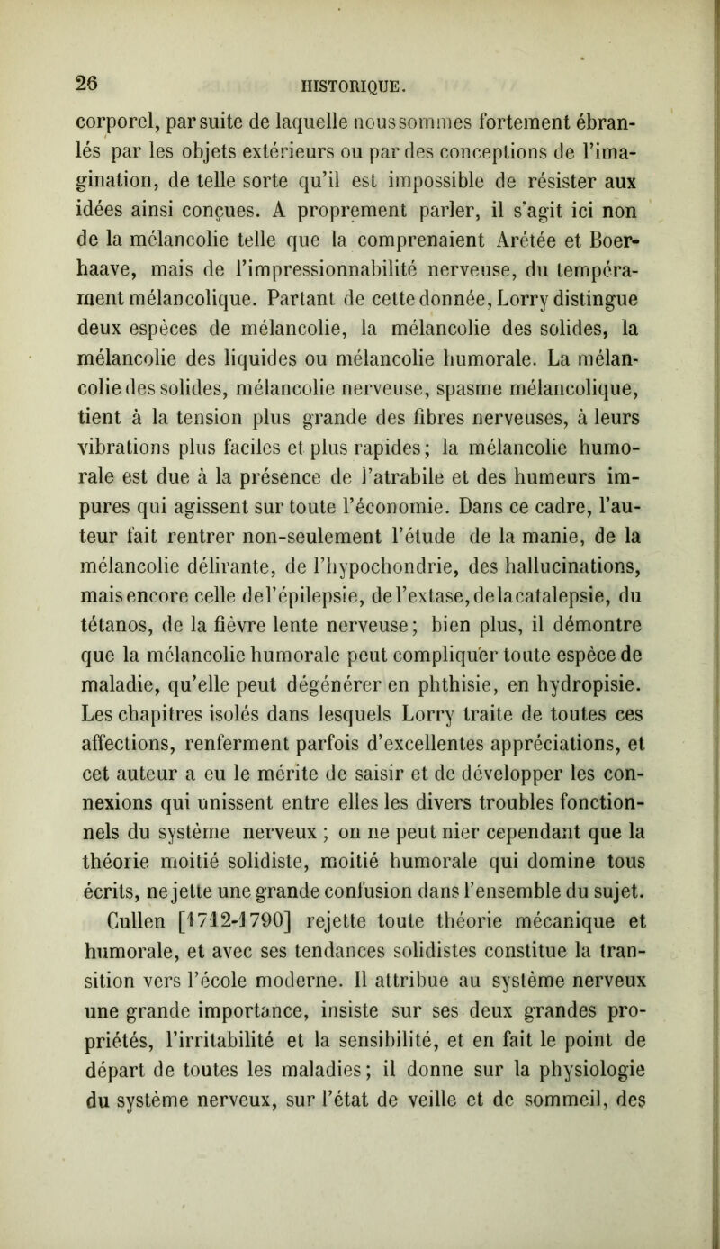 corporel, par suite de laquelle nous sommes fortement ébran- lés par les objets extérieurs ou par des conceptions de l’ima- gination, de telle sorte qu’il est impossible de résister aux idées ainsi conçues. A proprement parler, il s’agit ici non de la mélancolie telle que la comprenaient Arétée et Boer- haave, mais de l’impressionnabilité nerveuse, du tempéra- ment mélancolique. Partant de cette donnée, Lorry distingue deux espèces de mélancolie, la mélancolie des solides, la mélancolie des liquides ou mélancolie humorale. La mélan- colie des solides, mélancolie nerveuse, spasme mélancolique, tient à la tension plus grande des fibres nerveuses, à leurs vibrations plus faciles et plus rapides ; la mélancolie humo- rale est due à la présence de Fatrabile et des humeurs im- pures qui agissent sur toute l’économie. Dans ce cadre, Fau- teur fait rentrer non-seulement l’étude de la manie, de la mélancolie délirante, de Fhypochondrie, des hallucinations, mais encore celle del’épilepsie, de l’extase, delacatalepsie, du tétanos, de la fièvre lente nerveuse; bien plus, il démontre que la mélancolie humorale peut compliquer toute espèce de maladie, qu’elle peut dégénérer en phthisie, en hydropisie. Les chapitres isolés dans lesquels Lorry traite de toutes ces affections, renferment parfois d’excellentes appréciations, et cet auteur a eu le mérite de saisir et de développer les con- nexions qui unissent entre elles les divers troubles fonction- nels du système nerveux ; on ne peut nier cependant que la théorie moitié solidiste, moitié humorale qui domine tous écrits, ne jette une grande confusion dans l’ensemble du sujet. Cullen [1712-1790] rejette toute théorie mécanique et humorale, et avec ses tendances solidistes constitue la tran- sition vers l’école moderne. Il attribue au système nerveux une grande importance, insiste sur ses deux grandes pro- priétés, l’irritabilité et la sensibilité, et en fait le point de départ de toutes les maladies; il donne sur la physiologie du système nerveux, sur l’état de veille et de sommeil, des