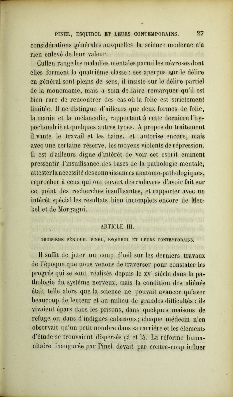 considérations générales auxquelles la science moderne n’a rien enlevé de leur valeur. Cullen range les maladies mentales parmi les névroses dont elles forment la quatrième classe : ses aperçus s*ir le délire en général sont pleins de sens, il insiste sur le délire partiel de la monomanie, mais a soin de,faire remarquer qu’il est bien rare de rencontrer des cas où la folie est strictement limitée. Il ne distingue d’ailleurs que deux formes de folie, la manie et la mélancolie, rapportant à cette dernière l’hy- pochondrie et quelques autres types. A propos du traitement il vante le travail et les bains, et autorise encore, mais avec une certaine réserve, les moyens violents de répression. Il est d’ailleurs digne d’intérêt de voir cet esprit éminent pressentir l’insuffisance des bases de la pathologie mentale, attesterlanécessité desconnaissances anatomo-pathologiques, reprocher à ceux qui ont ouvert des cadavres d’avoir fait sur ce point des recherches insuffisantes, et rapporter avec un intérêt spécial les résultats bien incomplets encore de Mec- kel et de Morgagni. ARTICLE III. TROISIÈME PÉRIODE. PINEL, ESQUIROL ET LEURS CONTEMPORAINS. Il suffît de jeter un coup d’œil sur les derniers travaux de l’époque que nous venons de traverser pour constater les progrès qui se sont réalisés depuis le xve siècle dans la pa- thologie du système nerveux, mais la condition des aliénés était telle alors que la science ne pouvait avancer qu’avec beaucoup de lenteur et au milieu de grandes difficultés : ils vivaient épars dans les prisons, dans quelques maisons de refuge ou dans d’indignes cabanons; chaque médecin n’en observait qu’un petit nombre dans sa carrière et les éléments d’étude se trouvaient dispersés çà et là. La réforme huma- nitaire inaugurée par Pinel devait par contre-coup influer