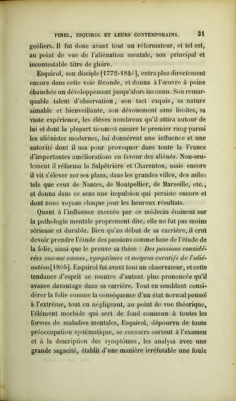 geôliers. Il fut donc avant tout un réformateur, et tel est, au point de vue de l’aliénation mentale, son principal et incontestable titre de gloire. Esquirol, son disciple [1772-1840], entra plus directement encore dans cette voie féconde, et donna à l’œuvre à peine ébauchée un développement jusqu’alors inconnu. Son remar- quable talent d’observation, son tact exquis, sa nature aimable et bienveillante, son dévouement sans limites, sa vaste expérience, les élèves nombreux qu’il attira autour de lui et dont la plupart tiennent encore le premier rang parmi les aliénistes modernes, lui donnèrent une influence et une autorité dont il usa pour provoquer dans toute la France d’importantes améliorations en faveur des aliénés. Non-seu- lement il réforma la Salpêtrière et Charenton, mais encore il vit s’élever sur ses plans, dans les grandes villes, des asiles tels que ceux de Nantes, de Montpellier, de Marseille, etc., et donna dans ce sens une impulsion qui persiste encore et dont nous voyons chaque jour les heureux résultats. Quant à l’influence exercée par ce médecin éminent sur la pathologie mentale proprement dite, elle ne fut pas moins sérieuse et durable. Bien qu’au début de sa carrière, il crut devoir prendre l’étude des passions comme base de l’étude de la folie, ainsi que le prouve sa thèse : Des passions considé- rées comme causes, symptômes et moyens curatifs de l'alié- nation[1805]. Esquirol fut avant tout un observateur, et cette tendance d’esprit se montre d’autant plus prononcée qu’il avance davantage dans sa carrière. Tout en semblant consi- dérer la folie comme la conséquence d’un état normal poussé à l’extrême, tout en négligeant, au point de vue théorique, l’élément morbide qui sert de fond commun à toutes les formes de maladies mentales, Esquirol, dépourvu de toute préoccupation systématique, se consacra surtout à l’examen et à la description des symptômes, les analysa avec une grande sagacité, établit d’une manière irréfutable une foule