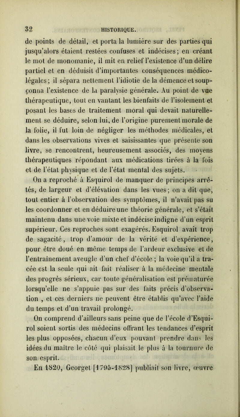 de points de détail, et porta la lumière sur des parties qui jusqu’alors étaient restées confuses et indécises; en créant le mot de monomanie, il mit en relief l’existence d’un délire partiel et en déduisit d’importantes conséquences médico- légales; il sépara nettement l’idiotie delà démence et soup- çonna l’existence de la paralysie générale. Au point de vue thérapeutique, tout en vantant les bienfaits de l’isolement et posant les bases de traitement moral qui devait naturelle- ment se déduire, selon lui, de l’origine purement morale de la folie, il fut loin de négliger les méthodes médicales, et dans les observations vives et saisissantes que présente son livre, se rencontrent, heureusement associés, des moyens thérapeutiques répondant aux médications tirées à la fois et de l’état physique et de l’état mental des sujets. On a reproché à Esquirol de manquer de principes arrê- tés, de largeur et d’élévation dans les vues; on a dit que, tout entier à l’observation des symptômes, il n’avait pas su les coordonner et en déduire une théorie générale, et s’était, maintenu dans une voie mixte et indécise indigne d’un esprit supérieur. Ces reproches sont exagérés. Esquirol avait trop de sagacité, trop d’amour de la vérité et d’expérience, pour être doué en même temps de l’ardeur exclusive et de l’entraînement aveugle d’un chef d’école ; la voie qu’il a tra- cée est la seule qui ait fait réaliser à la médecine mentale des progrès sérieux, car toute généralisation est prématurée lorsqu’elle ne s’appuie pas sur des faits précis d’observa- tion , et ces derniers ne peuvent être établis qu’avec l’aide du temps et d’un travail prolongé. On comprend d’ailleurs sans peine que de l’école d’Esqui- rol soient sortis des médecins offrant les tendances d’esprit les plus opposées, chacun d’eux pouvant prendre dans les idées du maître le côté qui plaisait le plus à la tournure de son esprit. En 1820, Georget [1795-1828] publiait son livre, œuvre