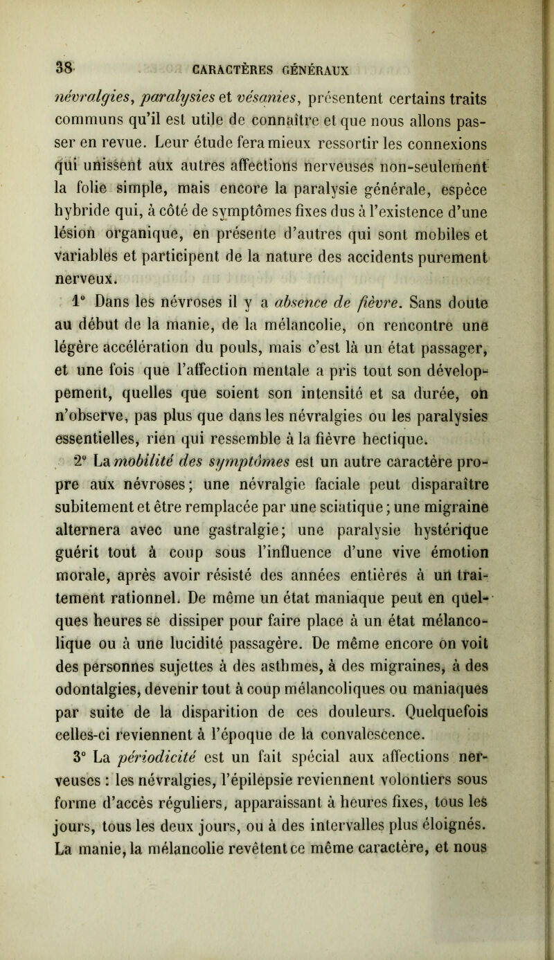 névralgies, paralysies et vésanies, présentent certains traits communs qu’il est utile de connaître et que nous allons pas- ser en revue. Leur étude fera mieux ressortir les connexions qui unissent aux autres affections nerveuses non-seulement la folie simple, mais encore la paralysie générale, espèce hybride qui, à côté de symptômes fixes dus à l’existence d’une lésion organique, en présente d’autres qui sont mobiles et variables et participent de la nature des accidents purement nerveux. 1° Dans les névroses il y a absence de fièvre. Sans doute au début de la manie, de la mélancolie, on rencontre une légère accélération du pouls, mais c’est là un état passager, et une fois que l’affection mentale a pris tout son dévelop- pement, quelles que soient son intensité et sa durée, on n’observe, pas plus que dans les névralgies ou les paralysies essentielles, rien qui ressemble à la fièvre hectique* *2° La mobilité des symptômes est un autre caractère pro- pre aux névroses; une névralgie faciale peut disparaître subitement et être remplacée par une sciatique ; une migraine alternera avec une gastralgie; une paralysie hystérique guérit tout à coup sous l’influence d’une vive émotion morale, après avoir résisté des années entières à un trai- tement rationnel. De même un état maniaque peut en quel- ques heures se dissiper pour faire place à un état mélanco- lique ou à une lucidité passagère. De même encore on voit des personnes sujettes à des asthmes, à des migraines, à des odontalgies, devenir tout à coup mélancoliques ou maniaques par suite de la disparition de ces douleurs. Quelquefois celles-ci reviennent à l’époque de la convalescence. 3° La périodicité est un fait spécial aux affections ner- veuses : les névralgies, l’épilepsie reviennent volontiers sous forme d’accès réguliers, apparaissant à heures fixes, tous les jours, tous les deux jours, ou à des intervalles plus éloignés. La manie, la mélancolie revêtent ce même caractère, et nous