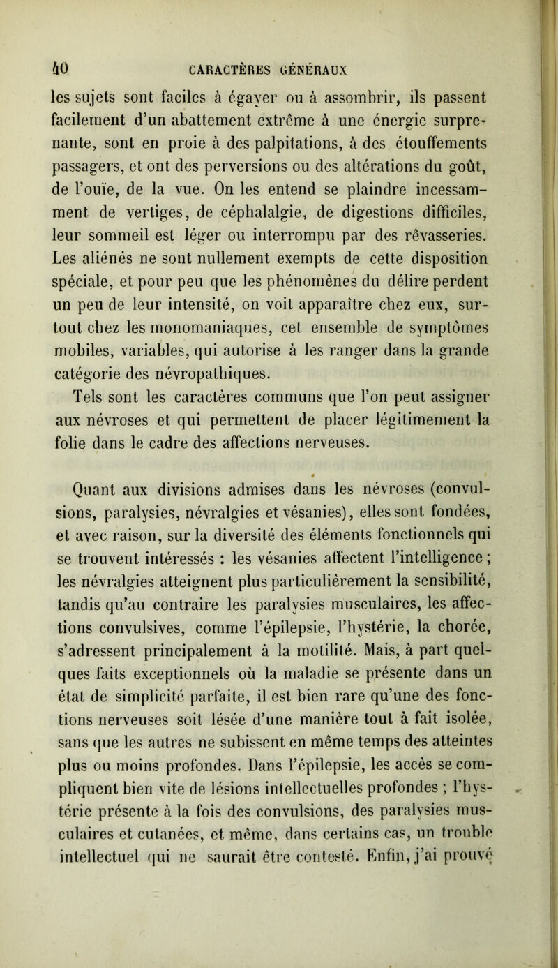 les sujets sont faciles à égayer ou à assombrir, ils passent facilement d’un abattement extrême à une énergie surpre- nante, sont en proie à des palpitations, à des étouffements passagers, et ont des perversions ou des altérations du goût, de l’ouïe, de la vue. On les entend se plaindre incessam- ment de vertiges, de céphalalgie, de digestions difficiles, leur sommeil est léger ou interrompu par des rêvasseries. Les aliénés ne sont nullement exempts de cette disposition spéciale, et pour peu que les phénomènes du délire perdent un peu de leur intensité, on voit apparaître chez eux, sur- tout chez les monomaniaques, cet ensemble de symptômes mobiles, variables, qui autorise à les ranger dans la grande catégorie des névropathiques. Tels sont les caractères communs que l’on peut assigner aux névroses et qui permettent de placer légitimement la folie dans le cadre des affections nerveuses. # Quant aux divisions admises dans les névroses (convul- sions, paralysies, névralgies et vésanies), elles sont fondées, et avec raison, sur la diversité des éléments fonctionnels qui se trouvent intéressés : les vésanies affectent l’intelligence ; les névralgies atteignent plus particulièrement la sensibilité, tandis qu’au contraire les paralysies musculaires, les affec- tions convulsives, comme l’épilepsie, l’hystérie, la chorée, s’adressent principalement à la motilité. Mais, à part quel- ques faits exceptionnels où la maladie se présente dans un état de simplicité parfaite, il est bien rare qu’une des fonc- tions nerveuses soit lésée d’une manière tout à fait isolée, sans que les autres ne subissent en même temps des atteintes plus ou moins profondes. Dans l’épilepsie, les accès se com- pliquent bien vite de lésions intellectuelles profondes ; l’hys- térie présente à la fois des convulsions, des paralysies mus- culaires et cutanées, et même, dans certains cas, un trouble intellectuel qui ne saurait être contesté. Enfin, j’ai prouvé