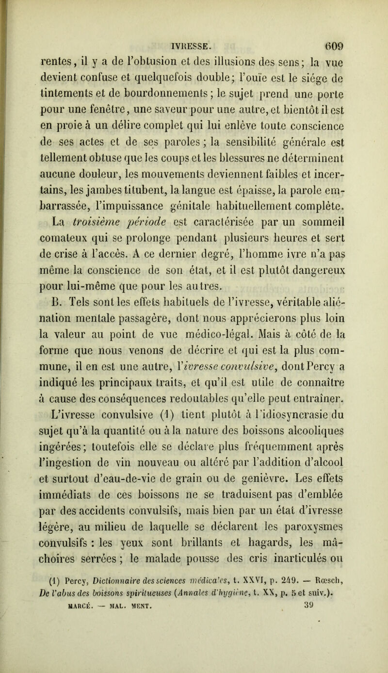 rentes, il y a de l’obtusion et des illusions des sens; la vue devient confuse et quelquefois double; Fouie est le siège de tintements et de bourdonnements ; le sujet prend une porte pour une fenêtre, une saveur pour une autre, et bientôt il est en proie à un délire complet qui lui enlève toute conscience de ses actes et de ses paroles ; la sensibilité générale est tellement obtuse que les coups et les blessures ne déterminent aucune douleur, les mouvements deviennent faibles et incer- tains, les jambes titubent, la langue est épaisse, la parole em- barrassée, l’impuissance génitale habituellement complète. La troisième période est caractérisée par un sommeil comateux qui se prolonge pendant plusieurs heures et sert de crise à l’accès. A ce dernier degré, l’homme ivre n’a pas même la conscience de son état, et il est plutôt dangereux pour lui-même que pour les autres. B. Tels sont les effets habituels de l’ivresse, véritable alié- nation mentale passagère, dont nous apprécierons plus loin la valeur au point de vue médico-légal. Mais à côté de la forme que nous venons de décrire et qui est la plus com- mune, il en est une autre, Y ivresse convulsive, dontPercy a indiqué les principaux traits, et qu’il est utile de connaître à cause des conséquences redoutables qu’elle peut entraîner. L’ivresse convulsive (1) tient plutôt à l’idiosyncrasie du sujet qu’à la quantité ou à la nature des boissons alcooliques ingérées; toutefois elle se déclare plus fréquemment après l’ingestion de vin nouveau ou altéré par l’addition d’alcool et surtout d’eau-de-vie de grain ou de genièvre. Les effets immédiats de ces boissons ne se traduisent pas d’emblée par des accidents convulsifs, mais bien par un état d’ivresse légère, au milieu de laquelle se déclarent les paroxysmes convulsifs : les yeux sont brillants et hagards, les mâ- choires serrées ; le malade pousse des cris inarticulés ou (1) Percy, Dictionnaire des sciences médica’cs, t. XXVI, p. 249. — Rœsch, De l'abus des boissons spiritueuses (Annales d'hygiène, t. XX, p. 5 et suiv.). MARCÉ. — MAL. MENT. 39