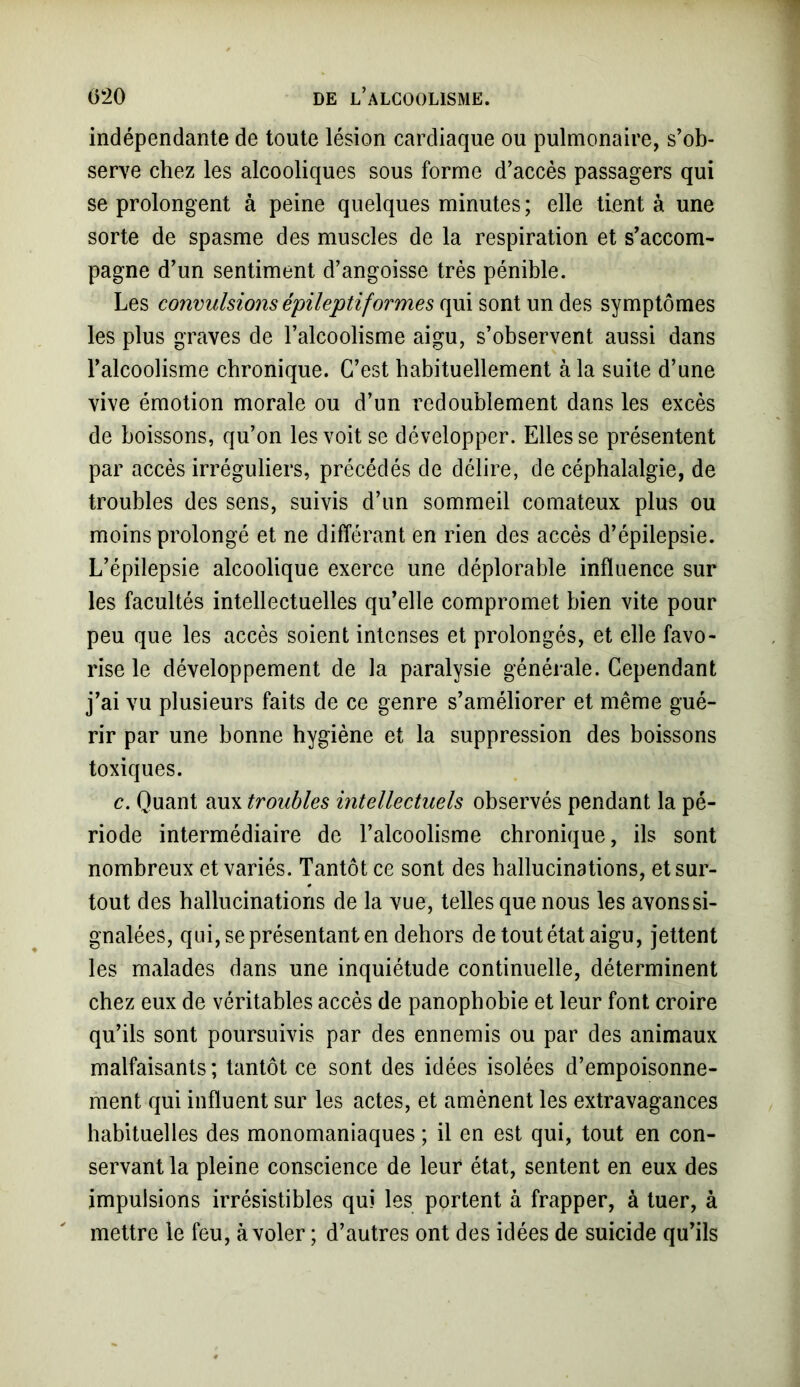 indépendante de toute lésion cardiaque ou pulmonaire, s’ob- serve chez les alcooliques sous forme d’accès passagers qui se prolongent à peine quelques minutes ; elle tient à une sorte de spasme des muscles de la respiration et s’accom- pagne d’un sentiment d’angoisse très pénible. Les convulsions épileptiformes qui sont un des symptômes les plus graves de l’alcoolisme aigu, s’observent aussi dans l’alcoolisme chronique. C’est habituellement à la suite d’une vive émotion morale ou d’un redoublement dans les excès de boissons, qu’on les voit se développer. Elles se présentent par accès irréguliers, précédés de délire, de céphalalgie, de troubles des sens, suivis d’un sommeil comateux plus ou moins prolongé et ne différant en rien des accès d’épilepsie. L’épilepsie alcoolique exerce une déplorable influence sur les facultés intellectuelles qu’elle compromet bien vite pour peu que les accès soient intenses et prolongés, et elle favo- rise le développement de la paralysie générale. Cependant j’ai vu plusieurs faits de ce genre s’améliorer et même gué- rir par une bonne hygiène et la suppression des boissons toxiques. c. Quant aux troubles intellectuels observés pendant la pé- riode intermédiaire de l’alcoolisme chronique, ils sont nombreux et variés. Tantôt ce sont des hallucinations, et sur- tout des hallucinations de la vue, telles que nous les avons si- gnalées, qui, se présentant en dehors de tout état aigu, jettent les malades dans une inquiétude continuelle, déterminent chez eux de véritables accès de panophobie et leur font croire qu’ils sont poursuivis par des ennemis ou par des animaux malfaisants; tantôt ce sont des idées isolées d’empoisonne- ment qui influent sur les actes, et amènent les extravagances habituelles des monomaniaques ; il en est qui, tout en con- servant la pleine conscience de leur état, sentent en eux des impulsions irrésistibles qui les portent à frapper, à tuer, à mettre le feu, à voler ; d’autres ont des idées de suicide qu’ils