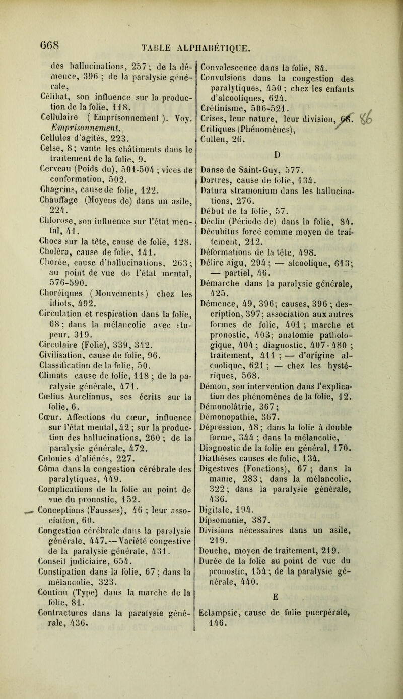 068 des hallucinations, 257 ; de la dé- mence, 396 ; de la paralysie géné- rale, Célibat, son influence sur la produc- tion de la folie, 118. Cellulaire ( Emprisonnement ). Voy. Emprisonnement. Cellules d’agités, 223. Celse, 8; vante les châtiments dans le traitement de la folie, 9. Cerveau (Poids du), 501-504 ; vices de conformation, 502. Chagrins, cause de folie, 122. Chauffage (Moyens de) dans un asile, 224. Chlorose, son influence sur l’état men- tal, 41. Chocs sur la tête, cause de folie, 128. Choléra, cause de folie, 141. Chorée, cause d’hallucinations, 263 ; au point de vue de l’état mental, 576-590. Choréiques (Mouvements) chez les idiots, 492. Circulation et respiration dans la folie, 68; dans la mélancolie avec stu- peur. 319. Circulaire (Folie), 339, 342. Civilisation, cause de folie, 96. Classification de la folie, 50. Climats cause de folie, 118 ; de la pa- ralysie générale, 471. Cœlius Aurelianus, ses écrits sur la folie, 6. Cœur. Affections du cœur, influence sur l’état mental, 42 ; sur la produc- tion des hallucinations, 260 ; de la paralysie générale, 472. Colonies d’aliénés, 227. Coma dans la congestion cérébrale des paralytiques, 449. Complications de la folie au point de vue du pronostic, 152. Conceptions (Fausses), 46 ; leur asso- ciation, 60. Congestion cérébrale dans la paralysie générale, 447. — Variété congestive de la paralysie générale, 431. Conseil judiciaire, 654. Constipation dans la folie, 67 ; dans la mélancolie, 323. Continu (Type) dans la marche de la folie, 81. Contractures dans la paralysie géné- rale, 436. Convalescence dans la folie, 84. Convulsions dans la congestion des 4 UC3, ICO ClllCUllO Jidi CJ1J uqi d’alcooliques, 624. Crétinisme, 506-521. Crises, leur nature, leur division, m. Critiques (Phenomenes), Cullen, 26. D Danse de Saint-Guy, 577. Dartres, cause de folie, 134. Datura stramonium dans les hallucina- tions, 276. Début de la folie, 57. Déclin (Période de) dans la folie, 84. Décubitus forcé comme moyen de trai- tement, 212. Déformations de la tète, 498. Délire aigu, 294; — alcoolique, 613; — partiel, 46. Démarche dans la paralysie générale, 425. Démence, 49, 396; causes, 396 ; des- cription, 397; association aux autres formes de folie, 401 ; marche et pronostic, 403; anatomie patholo- gique, 404; diagnostic, 407-480 ; traitement, 411 ; — d’origine al- coolique, 621 ; — chez les hysté- riques, 568. Démon, son intervention dans l’explica- tion des phénomènes de la folie, 12. Démonolâtrie, 367; Démonopathie, 367. Dépression, 48; dans la folie à double forme, 344 ; dans la mélancolie. Diagnostic de la lolie en général, 170. Diathèses causes de folie, 134. Digestives (Fonctions), 67 ; dans la manie, 283 ; dans la mélancolie, 322 ; dans la paralysie générale, 436. Digitale, 194. Dipsomanie, 387. Divisions nécessaires dans un asile, 219. Douche, moyen de traitement, 219. Durée de la lolie au point de vue du pronostic, 154; de la paralysie gé- nérale, 440. E Eclampsie, cause de folie puerpérale, 146.