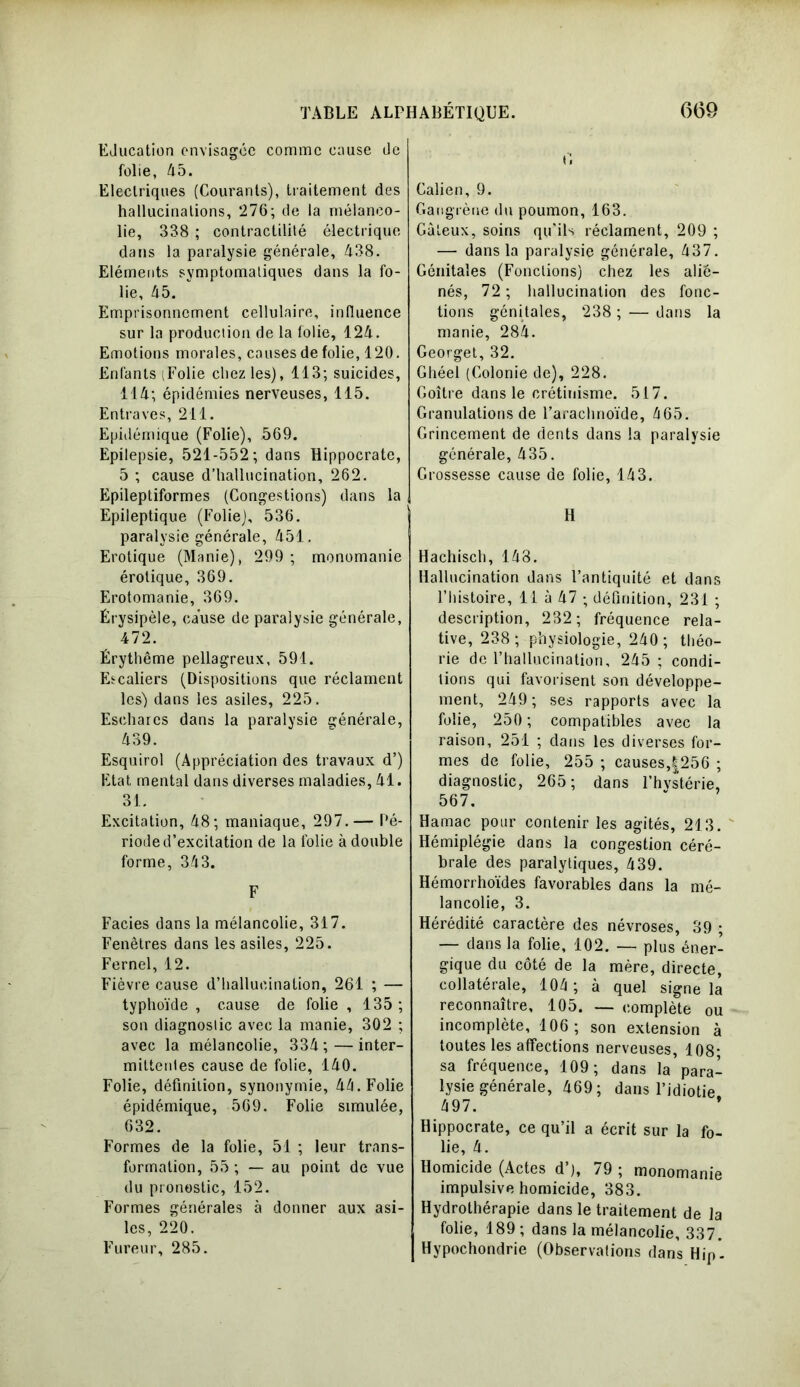 EJucation envisagée comme cause tle folie, 45. Electriques (Courants), traitement des hallucinations, 276; de la mélanco- lie, 338 ; contractilité électrique dans la paralysie générale, 438. Eléments symptomatiques dans la fo- lie, 45. ‘ Emprisonnement cellulaire, influence sur la production de la folie, 124. Emotions morales, causes de folie, 120. Enfants (Folie chez les), 113; suicides, 114; épidémies nerveuses, 115. Entraves, 211. Epidémique (Folie), 569. Epilepsie, 521-552; dans Hippocrate, 5 ; cause d’hallucination, 262. Epileptiformes (Congestions) dans la Epileptique (Folie), 536. paralysie générale, 451. Erotique (Manie), 299 ; monomanie érotique, 369. Erotomanie, 369. Érysipèle, cause de paralysie générale, 472. Érythème pellagreux, 591. Escaliers (Dispositions que réclament les) dans les asiles, 225. Eschares dans la paralysie générale, 439. Esquirol (Appréciation des travaux d’) Etat mental dans diverses maladies, 41. 31. Excitation, 48; maniaque, 297.— Pé- riode d’excitation de la folie à double forme, 343. F Faciès dans la mélancolie, 317. Fenêtres dans les asiles, 225. Fernel, 12. Fièvre cause d’hallucination, 261 ; — typhoïde , cause de folie , 135 ; son diagnostic avec la manie, 302 ; avec la mélancolie, 334; — inter- mittentes cause de folie, 140. Folie, définition, synonymie, 44. Folie épidémique, 569. Folie simulée, 632. Formes de la folie, 51 ; leur trans- formation, 55 ; — au point de vue du pronostic, 152. Formes générales à donner aux asi- les, 220. Fureur, 285. fi Galien, 9. Gangrène du poumon, 163. Gâteux, soins qu'ils réclament, 209 ; — dans la paralysie générale, 437. Génitales (Fonctions) chez les alié- nés, 72 ; hallucination des fonc- tions génitales, 238 ; — dans la manie, 284. Georget, 32. Ghéel (Colonie de), 228. Goitre dans le crétinisme. 517. Granulations de l’arachnoïde, 465. Grincement de dents dans la paralysie générale, 435. Grossesse cause de folie, 143. H Hachisch, 148. Hallucination dans l’antiquité et dans l’histoire, 11 à 47 ; définition, 231 ; description, 232; fréquence rela- tive, 238; physiologie, 240; théo- rie de l’hallucination, 245 ; condi- tions qui favorisent son développe- ment, 249 ; ses rapports avec la folie, 250 ; compatibles avec la raison, 251 ; dans les diverses for- mes de folie, 255 ; causes,|256 ; diagnostic, 265; dans l’hvstérie, 567. Hamac pour contenir les agités, 213. Hémiplégie dans la congestion céré- brale des paralytiques, 439. Hémorrhoïdes favorables dans la mé- lancolie, 3. Hérédité caractère des névroses, 39 ; — dans la folie, 102. — plus éner- gique du côté de la mère, directe, collatérale, 104; à quel signe la reconnaître, 105. — complète ou incomplète, 106; son extension à toutes les affections nerveuses, 108- sa fréquence, 109; dans la para- lysie générale, 469; dans l’idiotie 497. Hippocrate, ce qu’il a écrit sur la fo- lie, 4. Homicide (Actes d’), 79 ; monomanie impulsive homicide, 383. Hydrothérapie dans le traitement de la folie, 189 ; dans la mélancolie, 337. Hypochondrie (Observations dans Hip-