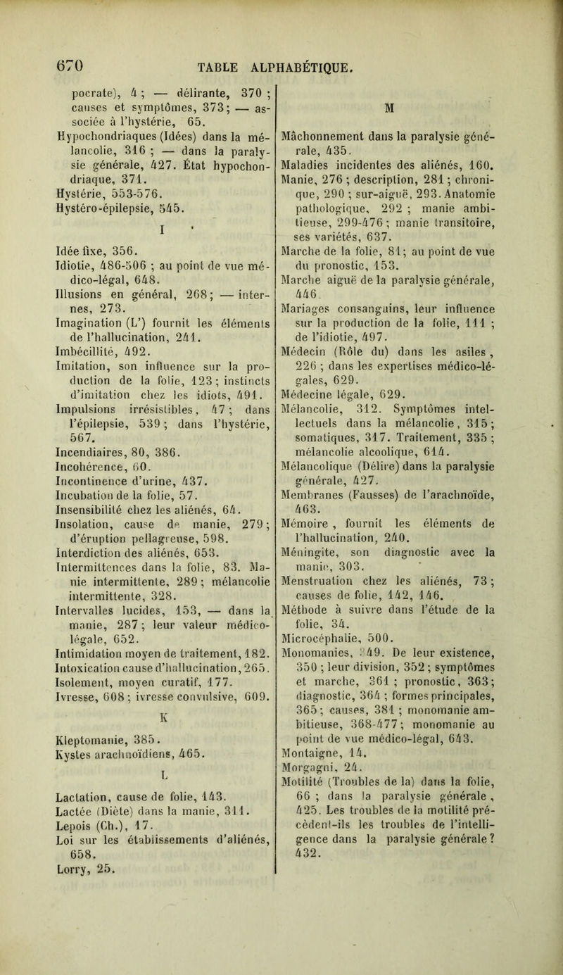 pocrate), 4 ; — délirante, 370 ; causes et symptômes, 373; — as- sociée à l’hystérie, 65. Hypochondriaques (Idées) dans la mé- lancolie, 316 ; — dans la paraly- sie générale, 427. État hypocon- driaque, 371. Hystérie, 553-576. Hystéro-épilepsie, 545. I Idée fixe, 356. Idiotie, 486-506 ; au point de vue mé- dico-légal, 648. Illusions en général, 268 ; — inter- nes, 273. Imagination (L’) fournit les éléments de l’hallucination, 241. Imbécillité, 492. Imitation, son influence sur la pro- duction de la folie, 123 ; instincts d’imitation chez les idiots, 491. Impulsions irrésistibles, 47 ; dans l’épilepsie, 539 ; dans l’hystérie, 567. Incendiaires, 80, 386. Incohérence, 60. Incontinence d’urine, 437. Incubation de la folie, 57. Insensibilité chez les aliénés, 64. Insolation, cause de manie, 279; d’éruption pellagreuse, 598. Interdiction des aliénés, 653. Intermittences dans la folie, 83. Ma- nie intermittente, 289 ; mélancolie intermittente, 328. Intervalles lucides, 153, — dans la manie, 287 ; leur valeur médico- légale, 652. Intimidation moyen de traitement, 182. Intoxication cause d’hallucination, 265. Isolement, moyen curatif, 177. Ivresse, 608; ivresse convulsive, 609. K Kleptomanie, 385. Kystes arachnoïdiens, 465. L Lactation, cause de folie, 143. Lactée (Diète) dans la manie, 311. Lepois (Ch.), 17. Loi sur les établissements d’aliénés, 658. Lorry, 25. M Mâchonnement dans la paralysie géné- rale, 435. Maladies incidentes des aliénés, 160. Manie, 276 ; description, 281 ; chroni- que, 290 ; sur-aiguë, 293. Anatomie pathologique, 292 ; manie ambi- tieuse, 299-476; manie transitoire, ses variétés, 637. Marche de la folie, 81; au point de vue du pronostic, 153. Marche aiguë de la paralysie générale, 446. Mariages consanguins, leur influence sur la production de la folie, 111 ; de l’idiotie, 497. Médecin (Rôle du) dans les asiles , 226 ; dans les expertises médico-lé- gales, 629. Médecine légale, 629. Mélancolie, 312. Symptômes intel- lectuels dans la mélancolie, 315; somatiques, 317. Traitement, 335 ; mélancolie alcoolique, 614. Mélancolique (Délire) dans la paralysie générale, 427. Membranes (Fausses) de l’arachnoïde, 463. Mémoire , fournit les éléments de l’hallucination, 240. Méningite, son diagnostic avec la manie, 303. Menstruation chez les aliénés, 73 ; causes de folie, 142, 146. Méthode à suivre dans l’étude de la folie, 34. Microcéphalie, 500. Monomanies, : 49. De leur existence, 350 ; leur division, 352 ; symptômes et marche, 361; pronostic, 363; diagnostic, 364 ; formes principales, 365; causes, 381; monomanie am- bitieuse, 368-477 ; monomanie au point de vue médico-légal, 643. Montaigne, 14. Morgagni, 24. Motilité (Troubles de la) dans la folie, 66 ; dans la paralysie générale , 425. Les troubles de la motilité pré- cèdent-ils les troubles de l’intelli- gence dans la paralysie générale ? 432.