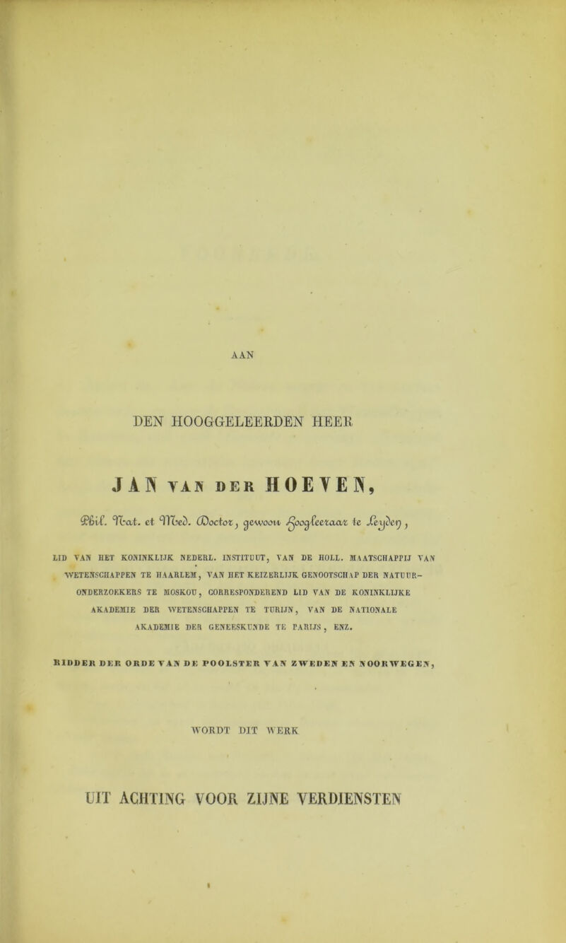 DEN HOOGGELEERDEN HEER J A IN van der HOE YEN, S’éi't’. Ttat. et TOed. (Doctor, gewoon «^oog-feeraar te Jxxyictj , LID VAN HET KONINKLIJK NEDERL. INSTITUUT, VAN DE IIOLL. MAATSCHAPPIJ VAN WETENSCHAPPEN TE HAARLEM, VAN HET KEIZERLIJK GENOOTSCHAP DER NATUUR- ONDERZOEKERS TE MOSKOU, CORRESPONDEREND LID ArAN DE KONINKLIJKE AKADEMIE DER AVETENSCHAPPEN TE TURIJN, VAN DE NATIONALE AKADEMIE DER GENEESKUNDE TE PARIJS, ENZ. RIDDER DEK ORDE VA» DE POOLSTER VA» ZWEDEN EN NOORWEGEN, WORDT DIT WERK UIT ACHTING VOOR ZIJNE VERDIENSTEN