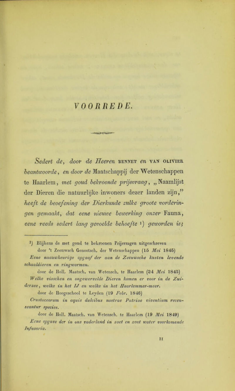 VOORREDE. Sedert de, door de Heer en bennet en van olivier beantwoorde, en door de Maatschappij der Wetenschappen te Haarlem, met goud bekroonde prijsvraag, „ Naamlijst der Dieren die natuurlijke inwoners dezer landen zijn,” heeft de beoefening der Dierkunde zulke groote vorderin- gen gemaakt, dat eene nieuwe bewerking onzer Fauna, eene reeds sedert lang gevoelde behoefte *) geworden is; J) Blijkens de met goud te bekroonen Prijsvragen uitgeschreven door ’t Zeenwsch Genootsch, der Wetenschappen (15 Mei 1845) JE ene naauwkcuriije opgaaf der aan de Zeeuwsche kusten levende schaaldieren en ringwormen, door de HolL Maatsch. van Wetensch. te Haarlem (24 Mei 1845) Welke visschen en ongewervelde Dieren komen er voor in de Zui- derzee , welke in het IJ en welke in het Ilaarlemmer-mecr. door de Hoogeschool te Leyden (19 Febr. 1846) Crustaceorum in aquis dulcibus nostrae Patriae viventium reccn- seantur species. door de Holl. Maatsch. van Wetensch. te Haarlem (19 Mei 1849) Eene opgave der in ons vaderland in zoet en zout water voorkomende Infusoria. IE