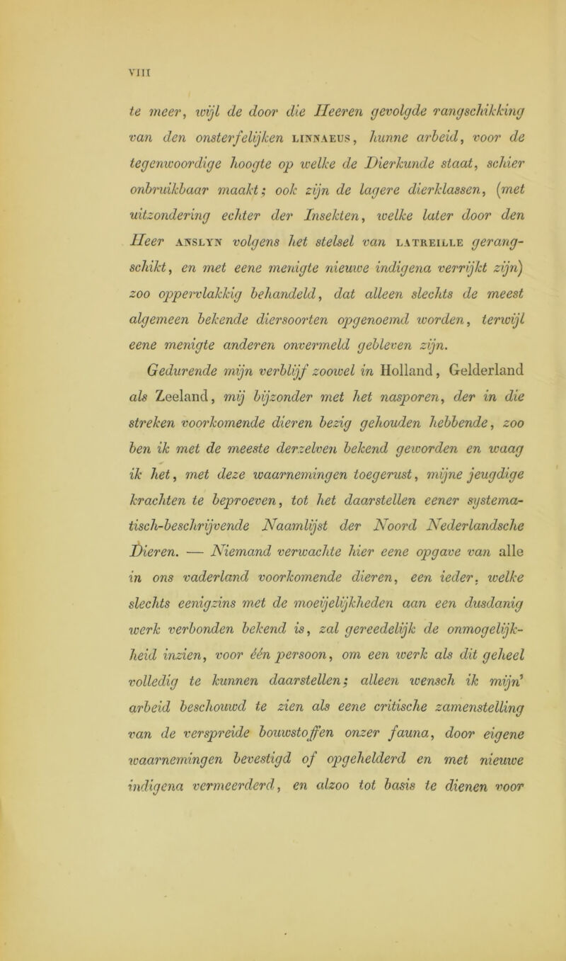 te meer, ivijl de door die Ileeren gevolgde rangschikking van den onsterfelij ken linnaeus, hunne arbeid, voor de tegenwoordige hoogte op welke de Dierkunde staat, schier onbruikbaar maakt; ook zijn de lagere dierklassen, (met uitzondering echter der Insekten, welke later door den Heer abtslyn volgens het stelsel van latreille gerang- schikt, en met eene menigte nieuwe indigena verrijkt zijn) zoo oppervlakkig behandeld, dat alleen slechts de meest algemeen bekende diersoorten opgenoemd worden, terwijl eene menigte anderen onvermeld gebleven zijn. Gedurende mijn verblijf zoowel in Holland, Gelderland als Zeeland, mij bijzonder met het nasporen, der in die streken voorkomende dieren bezig gehouden hebbende, zoo ben ik met de meeste derzelven bekend geworden en waag ik het, met deze waarnemingen toegerust, mijne jeugdige krachten te beproeven, tot het daarstellen eener systema- tisch-beschrijvende Naamlijst der Noord Nederlandsche Dieren. ■— Niemand verwachte hier eene opgave van alle in ons vaderland voorkomende dieren, een ieder, welke slechts eenigzins met de moeijelijkheden aan een dusdanig werk verbonden bekend is, zal gereedelijk de onmogelijk- heid inzien, voor één persoon, om een werk als dit geheel volledig te kunnen daarstellen; alleen wensch ik mijn1 arbeid beschouwd te zien als eene critische zamenstelling van de verspreide bouwstoffen onzer fauna, door eigene waarnemingen bevestigd of opgehelderd en met nieuwe indigena vermeerderd,, en alzoo tot basis te dienen voor