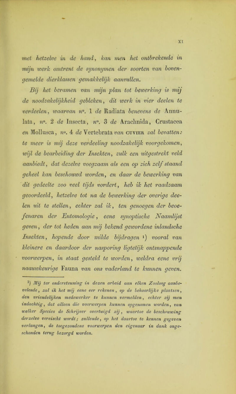 met hetzelve in de hand, kan men liet ontbrekende in mijn werk omtrent de synonymen der soorten van boven- gemelde dierklassen gemakkelijk aanvullen. Bij het beramen van mijn plan tot bewerking is mij de noodzakelijkheid gebleken, dit werk in vier deelen te verdeden, waarvan n°. 1 de Radiata benevens de Annu- lata, n°. 2 de Insecta, n°. 3 de Arachnida, Crustacea en Mollusca, n°. 4 de Vertebrata van cuvier zal bevatten: te meer is mij deze verdeeling noodzakelijk voorgekomen, wijl de bearbeiding der Insekten, zulk een uitgestrekt veld aanbiedt, dat dezelve voegzaam als een op zich zelf staand geheel kan beschouwd worden, en daar de bewerking van dit gedeelte zoo veel tijds vordert, heb ik het raadzaam geoordeeld, hetzelve tot na de bewerking der overige dee- len uit te stellen, echter zal ik, ten genoegen der beoe- fenaren der Entomologie, eene synoptische Naamlijst geven, der tot heden aan mij bekend gewordene inlandsche Insekten, hopende door milde bijdragen vooral van kleinere en daardoor der nasporing ligtelijk ontsnappende voorwerpen, in staat gesteld te worden, weldra eene vrij naauwkeurige Fauna van ons vaderland te kunnen geven. x) Mij ter ondersteuning in dezen arbeid aan eiken Zooloog aanbe- velende , zal ik liet mij eene eer rekenen, op de behoorlijke plaatsen, den vriendelijken medewerker te kunnen vermelden, echter zij men indachtig, dat alleen die voorwerpen kunnen opgenomen worden, van welker Species de Schrijver overtuigd zij, waartoe de beschouwing der zelve vereischt wordt; zullende, op het daartoe te kennen gegeven verlangen, de toegezondene voorwerpen den eigenaar in dank onge- schonden terug bezorgd worden.