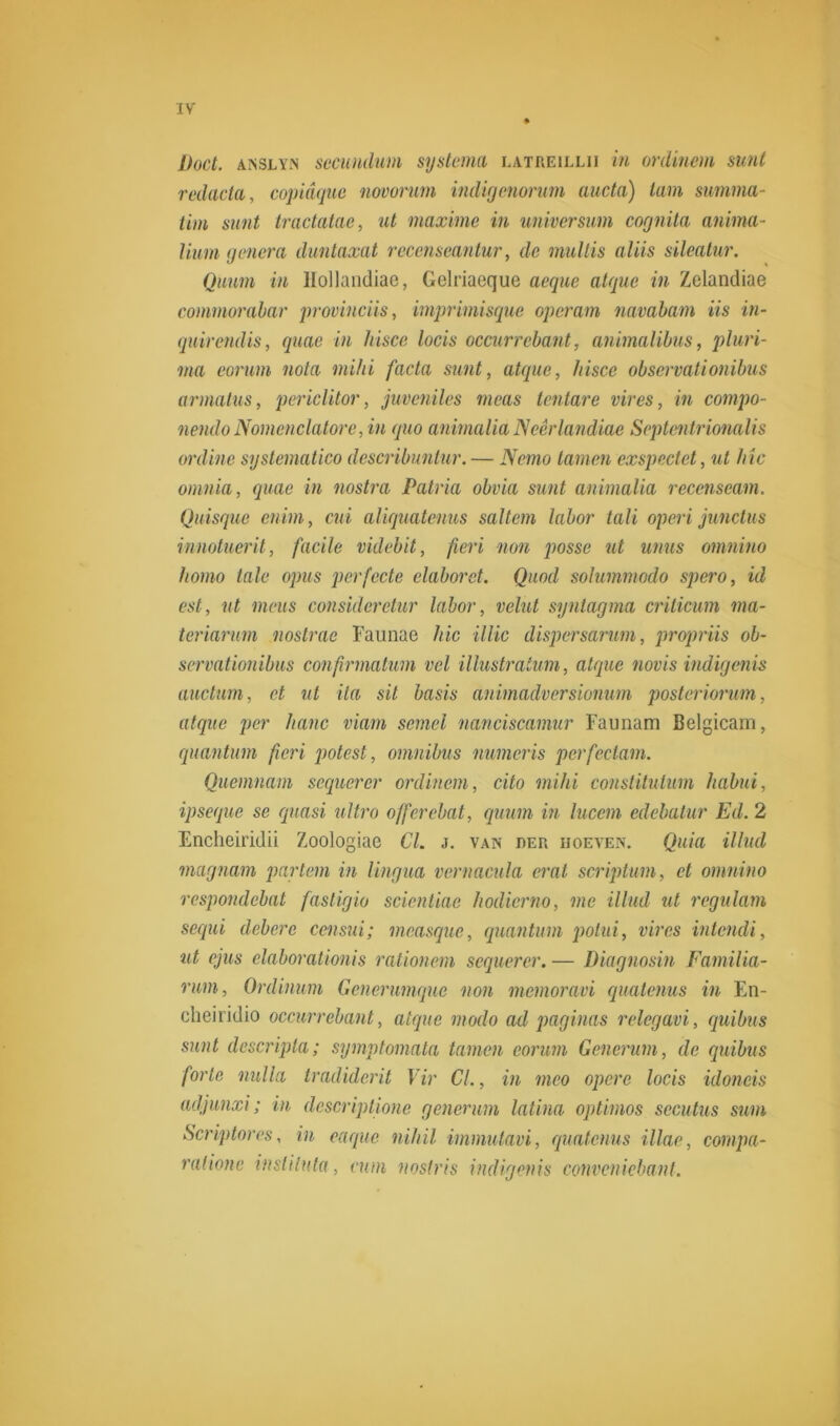 Doet. anslyn secundum systema latreillii in ordinem sunt redacta, copidque novorum indigenorum aucta) tam summa- tim sunt tractatae, ut maxime in universum cognita anima- liurn genera duntaxat recenseantur, de mullis aliis sileatur. Quum in Hollandiae, Gelriaeque aeque atque in Zelandiae commorabar provineiis, imprimisque operam navabam iis in- quirendis, quae in hisce locis occurrebant, animalibus, pluri- ma eorum nota mild facta sunt, atque, hisce observalionibus armatus, periclitor, juveniles meas tentare vires, in compo- nendo Nomcnclatore, in quo animalia JSeêrlandiae Septentrionalis ordine systematico describuntur. — Nemo tarnen cxspectet, ut bic omnia, quae in nostra Patria obvia sunt animalia recenseam. Quisque enim, cui aliquatenus saltem labor tali operi junctus innotuerit, facile videbit, fieri non posse ut unus omnino homo tale opus perfecte elaboret. Quod solummodo spero, id est, ut meus consideretur labor, velut syntagma criticum ma- teriarum nostrae Faunae hic illic dispersarum, propriis ob- servationibus confirmatum vel illustratum, atque novis indigenis auctum, et ut ila sit basis animadversionum posteriorum, atque per liane viam semel nanciscamur Faunam Belgicam, quantum fieri potest, omnibus numeris perfectum. Quemnam sequerer ordinem, cito mild constituium habui, ipseque se quasi ultro offerebat, quum in lucem edebatur Ed. 2 Encheiridii Zoologiae CL j. van der hoeven. Quia illud magnam partem in lingua vernacula erat scriptam, et omnino respondebat fasligio scicntiac hodierno, me illud ut regulam sequi debere censui; measque, quantum potui, vires intendi, ut ejus elaborationis rationem sequerer. — Diagnosin Familia- rum, Ordinum Generumque non memoravi quatenus in En- cheiridio occurrebant, atque modo ad paginas relegavi, quibus sunt descripta; symptomata tarnen eorum Generum, de quibus forte nulla tradiderit Vir Cl., in meo opere locis idoneis adjunxi; in descriptione generum latina optimos sccutus sim Scriptores, in eaque nihil immutavi, quatenus Mac, cornpa- ratione insliluta, cum nostris indigenis conveniebant.