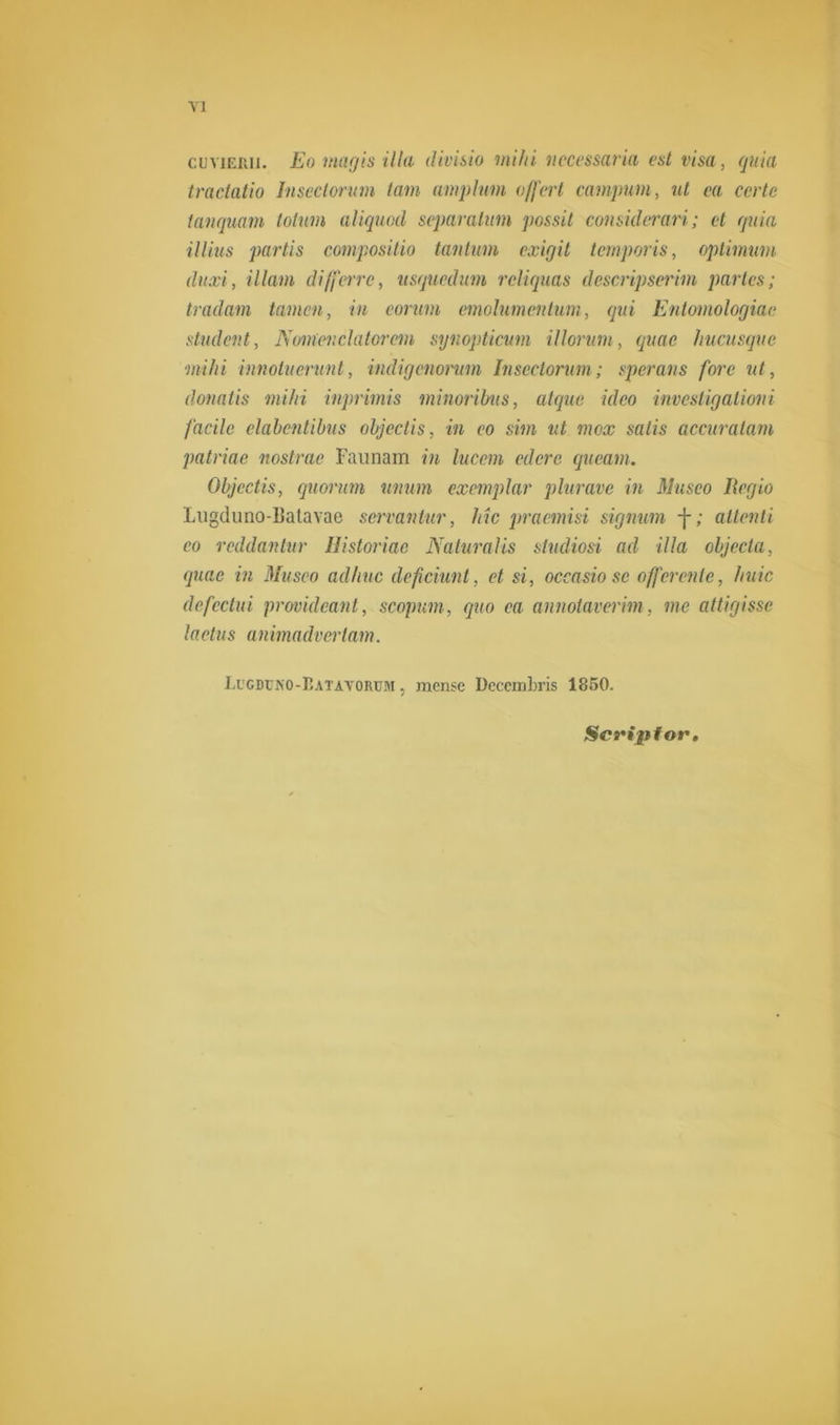 cuviEiui. Eo niagis illa divisio mihi nccessaria est visa, quia tractatio Inscctorum tam amphirn offert campum, ut ca ccrte tanquam totum aliquod separatum possit considerari; et quia illius partis compositio tantum exigit temporis, optimum (luxi, illam differre, usquedum rcliquas descripserim partes; tradam tarnen, in eorum emolumentum, qui Entomologiae student, Nomen da tor cm synopticum illorum, quae hucusquc mihi innotuerunt, indigenorum Inscctorum; sperans fore ut, donatis mihi inprimis minoribus, atque ideo investigationi facile clabcntibus objectis, in co sim ut mex salis accuratam patriae nostrae Faunam in lucem edere queam. Objectis, quorum iinum exemplar plurave in Musco Regio Ingdimo-ljatavac servantur, Mc praemisi signum -j-; attenti co reddantur Historiac Naturalis studiosi ad illa objecta, quae in Masco adhuc deficiunt, et si, occasio sc offerenlc, huic defectui providcant, scopum, qao ea annotavmm, me attigissc lactus animadvcrlam. LiCDrNO-r.ATAVORüM, mcnsc Decciübris 1850. Scriptor