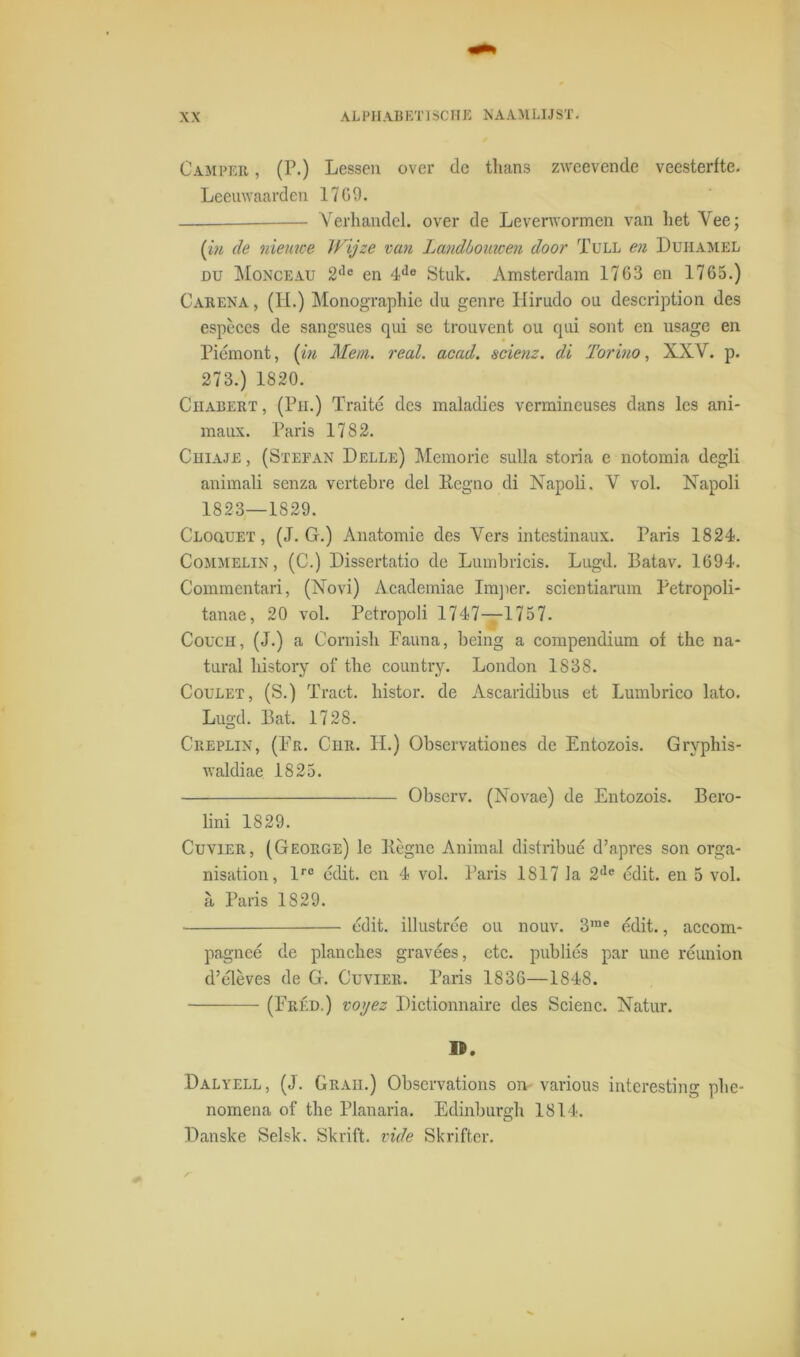 Camper , (P.) Lessen over de thans zweevende veesterfte. Leeuwaarden 1709. — Verhandel, over de Leverwormen van het Vee; (in de nieuwe Wijze van Landbouwen door Tull en Duhamel du Monceau 2de en 4do Stuk. Amsterdam 1763 en 1765.) Carena , (H.) Monographie du genre Hirudo ou description des espèces de sangsues qui se trouvent ou qui sont en usage en Piémont, (in Mem. real. acad. scienz. di Torino, XXV. p. 273.) 1820. CiiABERT, (Pu.) Traité des maladies vermincuses dans les ani- maux. Paris 1782. Chiaje , (Stefan Delle) Memorie sulla storia e notomia degli animali senza vertebre del llegno di Napoli. V vol. JNTapoli 1823—1829. Cloquet , (J. G.) Anatomie des Vers intestinaux. Paris 1824. Commelin , (C.) Dissertatio de Lumbricis. Lugd. Batav. 1694. Commentari, (Novi) Academiae Imper. scicntiamm Petropoli- tanae, 20 vol. Petropoli 1747—1757. Coucii, (J.) a Cornish Fauna, being a compendium of the na* tural history of the country. London 1838. Coulet, (S.) Tract. histor. de Ascaiïdibus et Lumbrico lato. Lugd. Bat. 1728. Creplin, (Fr. Chr. H.) Observationes de Entozois. Gryphis- waldiae 1825. Obscrv. (Xovae) de Entozois. Bero- lini 1829. Cuvier, (George) le Kègne Animal dislribué d’apres son orga- nisation, lre cdit. en 4 vol. Paris 1817 la 2de edit. en 5 vol. a Paris 1829. édit. illustrée ou nouv. 3me édit., accom- pagneé de planches gravées, etc. publiés par une réunion d’élèves de G. Cuvier. Paris 1836—1848. (Fréd.) voyez Dictionnaire des Scienc. Natur. n>. Dalyell, (J. Grah.) Observations on- various interesting phe- nomena of the Planaria. Edinburgh 1814. Danske Selsk. Skrift. vide Skrifter.