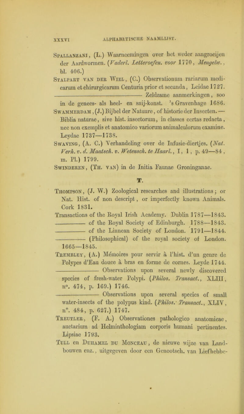 Spallanzani, (L.) Waarneemingen over liet weder aangroeijen der Aardwormen. (Vadert. Letter oefen, voor 1770, Mewjelw., bl. 406.) Stalpart van der Wiel, (C.) Obscrvationum rariarum medi- carum et cbirurgicarum Centuria prior et secunda, Lcidae 1727. Zeldzame aanmerkingen, soo in de genees- als heel- en snij-konst. ’s Gravenhage 1686. Swammerdam , (J.) Bijbel der Natuure, of historie der Insecten. — Biblia natnrae, sive bist. insectorum, in classes ccrtas redacta , nee non exemplis et anatomico variorum animalculorum examine. Leydae 1737—1738. Swaving, (A. C.) Verhandeling over de Infusie-diertjes. {Nat. Verh. v. d. Maatsck. v. Wetenscli. te Haart., 1, 1, p. 49—84 , m. PI.) 1799. Swinderen, (Th. van) in de Initia Faunae Groninganae. T. Thompson, (J. W.) Zoological researches and illustrationsj or Nat. Kist. of non descript, or imperfectly known Animals. Cork 1831. Transactions of the Itoyal Irish Academy. Dublin 1787—1843. of the Boyal Society of Edinburgh. 1788—1843. of the Linnean Society of London. 1791—1844. (Philosophical) of the royal society of London. 1665—1845. Trembley, (A.) Mémoires pour servir a, 1’hist. d’un genre de Polypes d’Eau douce a bras en forme de cornes. Lcyde 1744. Observations upon several newly discovered species of fresh-water Polypi. {Lidlos. Transact., XLI1I, n°. 474, p. 169.) 1746. Observations upon several species of small water-insects of the polypus kind. {Lidlos.- Transact., XLIV, n°. 484, p. 627.) 1747. Treutler, (F. A.) Observationes pathologico anatomicac, auctarium ad Helminthologiam corporis liumani pertiuentes. Lipsiae 1793. Tull en Duhamel du Monceau , de nieuwe wijze van Land- bouwen enz., uitgegeven door een Gcnootsch. van Liefhebbe-