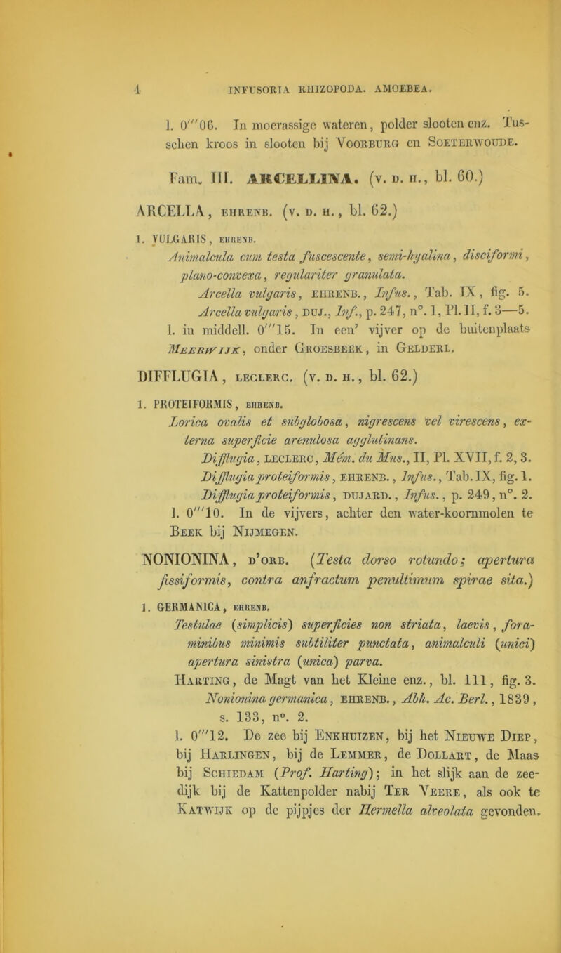 1. 0'06. In moerassige wateren, polder slooten enz. Tus- sclicn kroos in slooten bij Voorburg en Soeterwoude. Fam. III. 1KCELL1M. (v. d. h., bl. 60.) ARCELLA, ehrenb. (v. d. h. , bl. 62.) 1. VULGARIS, EIIBENB. Animalcula cum iesta fuscescente, semi-bjalina, disciformi, jjlano-convexa, regulariter granulala. Arcella vul garis, ehrenb. , Ivfus., Tab. IX, fig. 5. Arcella vulgaris, duj., Ivf., p. 247, n°. 1, PI. II, f. 3—5. 1. in middell. 0'15. In een’ vijver op de buitenplaats Meerwijk, onder Gboesbeek , in Gelderl. D1FFLUG1A, leclerc. (v. n. ii. , bl. 62.) 1. PR0TEIF0KMIS, eiikenb. Lorica ovalis et subgloLosa, nigrescens vel virescens, ex- terna superftcie arenulosa agglutinans. DiJJlvgia, leclerc, Mem. du Mus., II, PI. XVII, f. 2, 3. DiJJlugiaproteiformis, ehrenb. , Ivf as., Tab. IX, fig. 1. JDifflugiaproteiformis, dujard. , Ivfus., p. 249, n°. 2. 1. O'^lO. In de vijvers, acliter den water-koornmolen te Beek bij Nijmegen. NONIONINA, d’orb. (Testa dorso rotundo; apertura jissiformis, contra anfractum penuliimum spirae sita.) 1. GERMAMCA, ehbenb. Testulae (simplicis) superficies non striata, laevis , fora- minibus viinimis subtïliter punctata, animalculi (unici) apertura sinistra {unica) parva. Harting, de Magt van liet Kleine enz., bl. 111, fig. 3. Nonioninagermanica, ehrenb., Abh. Ac. JBerl., 1839 , s. 133, n°. 2. 1. 0'12. De zee bij Enkhuizen, bij het Nieuwe Diep, bij Harlingen, bij de Lemmer, de Dollart, de Maas bij Schiedam {Prof. Harting); in liet slijk aan de zee- dijk bij de Katten polder nabij Ter Veere, als ook te Katwijk op de pijpjes der Tlermella akeolata gevonden.