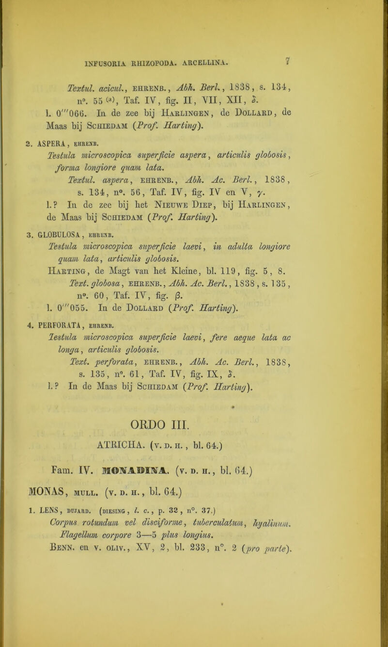 Textul. acicuL, ehhenb. , Abh. Berk, 1838, s. 134, n°. 55 ^), Taf. IV, fig. II, VII, XII, 1. 0'066. In de zee bij Harlingen, de Dollard, de Maas bij Schiedam {Prof. Hart mg). 2. ASPERA, EHRENB. Testula microscopica superficie aspera, articulis globosis, forina longiore quant lata. Textul. aspera, ehrenb., Abh. Ac. Berk, IS38, s. 134, n°. 56, Taf. IV, fig. IV en V, y. 1.? In de zee bij bet Nieuave Diep, bij Harlingen, de Maas bij Schiedam {Prof. Harting). 3. GLOBULOSA , EHREXB. Testula microscopica superficie laevi, in adulta longiore quant lata, articulis globosis. Harting, de Magt van het Kleine, bl. 119, fig. 5, 8. Text. globosa, ehrenb. , Abh. Ac. Berk , 1838 , s. 135, n°. 60, Taf. IV, fig. (3. 1. 0'055. In de Dollard {Prof. Harting). 4. PERFORATA, ehrenb. lestula microscopica superficie laevi, fere aeque lata ac longu, articulis globosis. Text. perforata, ehrenb., Abh. Ac. Berk, 183S, s. 135, n°. 61, Taf. IV, fig. IX, S. 1.? In de Maas bij Schiedam {Prof. Harting). ORDO III. ATKICHA. (v. d. ii. , bl. 64.) Fam. IV. MOXAIïIM. (v. d. h. , bl. (14.) MONAS, mull. (v. d. h. , bl. 64.) 1. LENS, düjard. (diesing , l. c., p. 33, n°. 37.) Corpus rotundum vel disciforine, tuberculatum, hyalintm. Flagellum corpore 3—5 plus longius. Benn. en v. onv., XV, 2, bl. 233, n°. 2 {pro parte).