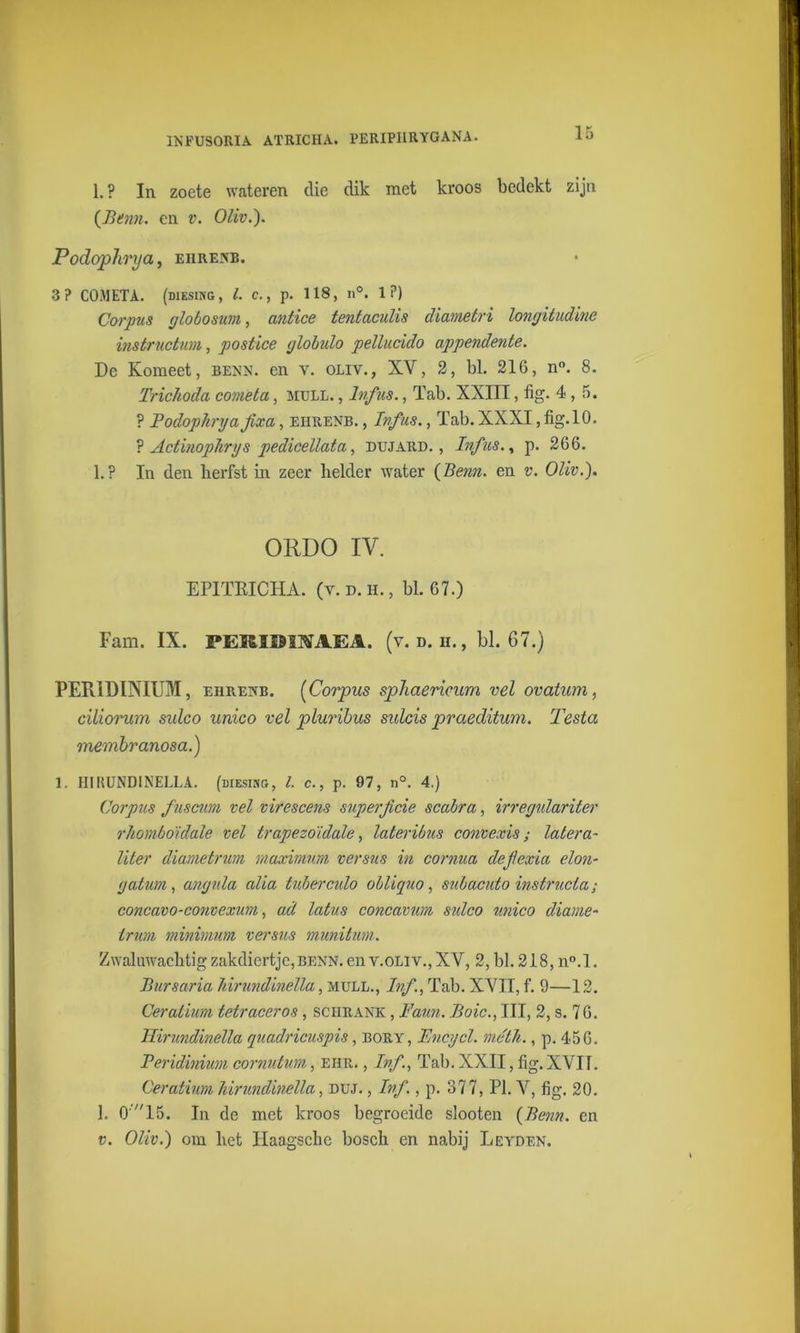 INFUSORIA. ATRICHA. PERIP11RYGANA. 1. ? In zoete wateren die dik met kroos bedekt zijn (Berm. en v. Oliv.). Podophrya, ehrenb. 3? COMETA. (diesing, /. c., p. 118, n°. 1?) Corpus globosum, antice tentaculis diametri longitudine instructum, postice globulo pellucido appendente. De Komeet, benn. en v. oliv., XV, 2, bl. 216, n°. 8. Trichoda comèta, mull. , lnfus., Tab. XXIII, tig. 4,5. ? Podophrya Jixa, ehrenb. , lnfus., Tab. XXXI, fig.10. ? Actinophrys pedicellata, dujard. , lnfus., p. 266. 1.? In den herfst in zeer beider water (Bern. en v. Oliv.). ORDO IV. EPITKICHA. (v. d. h. , bl. 67.) Fam. IX. PERIDIMEA. (v. d. n., bl. 67.) PER1DINIUM, ehPvEwb. (Corpus sphaericum vel ovatum, eiliorum sulco unico vel pluribus sulcis praeditum. Testa membranosa.) 1. HIKUNDINELLA. (diesing, l. c., p. 97, n°. 4.) Corpus fuscum vel virescens superficie scabra, irregulariter rhomboidale vel trapezoidale, lateribus convexis; latera- liter diametrum maximum versus in cornua dejlexia elon- gatum, angida alia tuberculo obliquo, subacuto instrucla ; concavo-convexum, ad latus concavum sidco unico diame- iruM minimum versus munitum. Zwaluwacbtigzakdiertje,BENN.env.0Liv., XY, 2, bl. 218, n°.l. Biirsaria hirundinella, mull., Ivf, Tab. XYII, f. 9—12. Ceraiium tetraceros, schrank , Faun. Boic., III, 2, s. 76. Hirundinella quadricuspis, bory, Fncycl. mébh., p. 456. Peridinium cornutum, ehr. , Ivf, Tab. XXII, fig. XVII. Ceraiium hirundinella, duj. , Inf., p. 377, PI. V, fig. 20. 1. O' 15. In de met kroos begroeide slooten (Benn. en v. Oliv.) om bet Haagsche boseb en nabij Leyden.