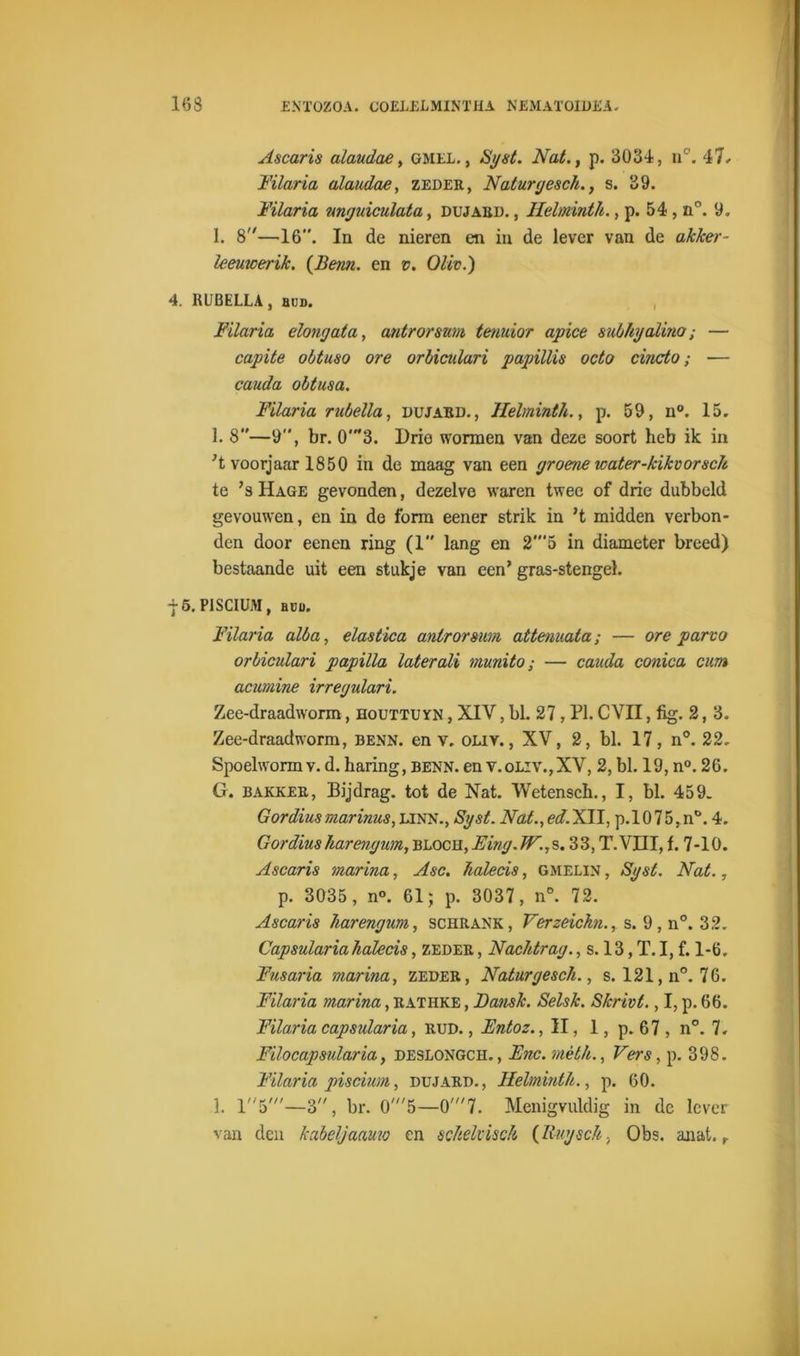 Ascaris alaudae, gmel., Syst. Nat., p. 3034, n°. 47. Filaria alaudae, zeder, Naturgesch., s. 39. Filaria unguiculata, dujabd. , Helmnth., p. 54, n°. 9. 1. 8—16”. In de nieren en in de lever van de akker - leeuwerik. {Berm. en v. Oliv.) 4. RUBELLA, bud. Filaria dong ata, antrormm tenuior apice subhyalino; — capite obtuso ore orbiculari pupillis octo cincto; — cauda obtusa. Filaria rubella, dujarie, llelminth., p. 59, n°. 15. 1. 8—9”, br. 0'3. Drie wonnen van deze soort heb ik in voorjaar 1850 in de maag van een groene water-kikvorsdt te ’s Hage gevonden, dezelve waren twee of drie dubbeld gevouwen, en in de form eener strik in ’t midden verbon- den door eenen ring (1” lang en 2'5 in diameter breed) bestaande uit een stukje van een’ gras-stengel. -j- 5. PISCIUM, büu. Filaria alba, elastica anlrorsum attenuata; — ore parvo orbiculari papilla laterali munito; — cauda conica cum acumine irregulari. Zee-draadworm, houttuyn , XIV, bl. 27, PI. CVII, fig. 2, 3. Zee-draadworm, benn. en v. oliy. , XV, 2, bl. 17, n°. 22, Spoelwormv.d. haring, benn.en v.oliv.,XV, 2,bl. 19, n°. 26. G. bakker, Bijdrag. tot de Nat. Wetensch., I, bl. 459. Gordiusmarinus, linn., Syst. Nat.,ed.Xll, p.l075,n°. 4. Gordius harengum, bloch, Eing. JF., s. 33, T.VHI, f. 7-10. Ascaris marina, Asc. Jialecis, gmelin , Syst. Nat., p. 3035, n°. 61; p. 3037, n°. 72. Ascaris harengum, schrank, Verzeichi., s. 9, n°. 32. Capsularia halecis, zeder , Nachtrag., s. 13, T. I, f. 1-6. Fnsaria marina, zeder, Naturgesch., s. 121, n°. 76. Filaria marina, Rathke , JDansk. Selsk. Skrivt., I, p. 66. Filaria capsularia, RUD., Entoz., II, 1, p. 67, n°. 7. Filocapsularia, deslongch. , Ene. mèth.. Vers, p. 398. Filaria piscium, dujard., llelminth., p. 60. 1. r'5'—3, br. 0'5—0'7. Menigvuldig in de lever van den kabel}aamo en scheltisch (lluysch, Obs. anat. r