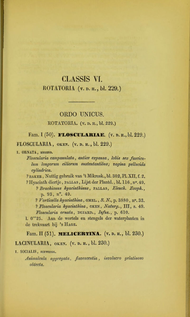 ROTATORIA (v. d. ii., bl. 229.) ORDO UNICUS. ROTATORIA. (v. d. h., bl. 229.) Fam. I (50). FLO§€ULARIAË. (v. d. n., bl. 229.) FLOSCULARIA, okeiv. (v. d. h. , bl. 229.) 1. ORNATA, EHRENB. FLoscularia campanulata, antice expansa, lobis sex fascicu- lum longorurn ciliorum sustentantibus; vagina pellucida cylindrica. ?baker , Nuttig gebruik van ’t Mikrosk., bl. B02,PI. XII, f. 2. PHyacinth diertje, pallas , Lijst der Plantd., bl. 116, n°.49. ? Brachionus hyacinthinus, pallas , Elench. Zooph., p. 93, n°. 49. ? Vorticella hyacinthina, gmel. , S. N., p. 3880 , n°. 33. ? Floscularia hyadnthina, oken, Naturg., III, s. 49. Floscuïaria ornala, bujard. , Infus., p. 610. 1. 0'25. Aan de wortels en stengels der waterplanten in de trekvaart bij ’s Hage. Fam. II (51). UIELICERTINA. (v. d. h., bl. 230.) LACINULARIA, okek. (v. d. n., bl. 230.) 1. S0CIALIS, sciiwEiGG. Animalcula aggregata, Jlavesccntia, involucro gelatinoso obtecta.