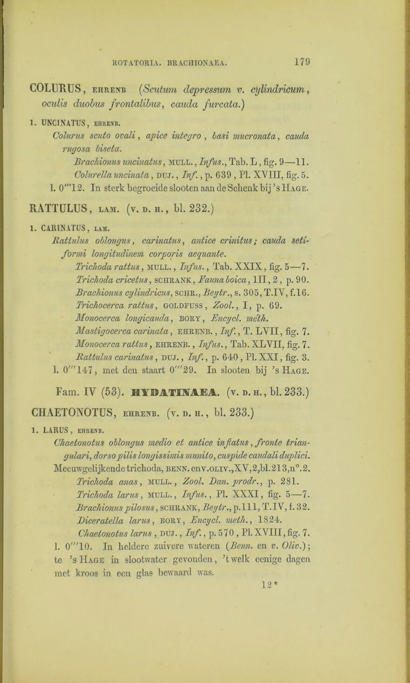 COLURUS, ehrenb (.Scutum depressum v. cylindricum, ocidis duobus frontalibus, cauda furcata.) 1. UNCINATUS, ehrenb. Colurus scuto ovali, apice integro , basi mucronata, cauda rugosa biseta. Brachionus uncinatus, mull. , Infus., Tab. L, fig. 9—11. Colurella uncinata, duj. , Ivf., p. 689 , PI. XVIII, fig. 5. 1. 0”T2. In sterk begroeide slooten aan de Schenk bij’sIIage. RATTULUS, lam. (v. d. h. , bl. 232.) 1. CARINATUS, lam. Ratlidus oblongus, carinatus, antice crinitus; cauda seti- formi longitudinem corporis aeguante. Trichoda rattus, mull. , Infus., Tab. XXIX, fig. 5—7. Trichoda cricetus, schrank, Faunaloica, III, 2, p. 90. Brachionus cylindricus, sciir., Beytr., s. 305, T.IV, f.16. Trichocerca rattus, goldfuss , Zool., I, p. 69. Monocerca longicauda, bory, Encycl. méth. Mastigocerca carinata, ehrenb. , Ivf., T. LVII, fig. 7. Monocerca rattus, ehrenb. , Infus., Tab. XLVII, fig. 7. llattulus carinatus, duj. , Ivf., p. 640 , PI. XXI, fig. 3. 1. 0'147, met den staart 0,,/29. In slooten bij ’s Hage. Fam. IV (53). ÏIIIÏATIMKA. (v. d. h., bl. 233.) CHAETONOTUS, ehrenb. (v.d.h., bl. 233.) 1. LARUS , EHRENB. Chaetonotus oblongus medio et antice infatus, fronie trian- gulari, dorsopilis longissimis munito, cuspide caudali duplici. Meeuwgelijkende trichoda, benn. env.0Liy.,XV, 2,bl. 213,n°. 2. Trichoda anas, mull., Zool. Ban. prodr., p. 281. Trichoda lams, mull., Ivfus., PI. XXXI, fig. 5—7. Brachionus pilo sus, schrank, Beytr., p.111, T.IV, f. 32. Biceratella lams, bory, Encycl. meth., 1824. Chaetonotus lams , duj. , Ivf., p. 570 , PI.XVIII, fig. 7. 1. 0'10. In heldere zuivere wateren {Benn. en v. Oliv.)-, te ’s Hage in slootwater gevonden, ’twelk cenigc dagen met kroos in een glas bewaard was. 12 *