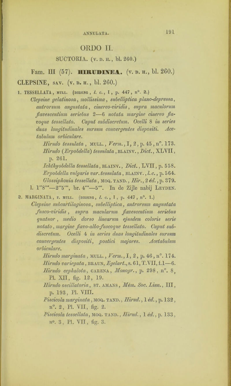 ANNULATA. ORDO II. SUCTORIA. (v. d. h. , bl. 260.) Fam. III (57). HIRUDINEA.. (v. d. ii., bl. 260.) CLEPSINE, sav. (v. d. n., bl. 260.) 1. TESSELLATA, mvll. (diesing , /. c., I, p. 447, n°. 2.) Clepsine gelatinosa, mollis sima, subelliptica plano-depressa, antrorsum angustata, cinereo-viridis, supra maculorum favescentium seriebus 2—6 notata margine cinereo fa- voque tessellato. Caput subdiscretum. Ocelli 8 in series dnas longitudinales sursum convergentes dispcsiti. Ace- tabulum orbiculare. Hirudo tessulata , muli. , Verm. ,1, 2, p. 45 , n°. 173. Hirudo (Erpobdella) tessulata, blainv. , Biet., XLVII, p. 261. Ichtliyobdella tessellata, blainv. , Biet., LVII, p. 558. Erpobdella vulgaris var. tessidata, blainv. , l. c., p. 564. Glossiphonia tessellata, MOft. tand. , Hir., 2 éd., p. 37 9. 1. 18’—25’, br. 4”'—5'. In de Zijle nabij Leyden. 2. MARGINATA, f. 3ICLL. (diesing, l. c., I, p. 447, n°. 1.) Clepsine subcartïlaginosa, subelliptica, antrorsum angustata fusco-viridis, supra macularum f avescentium seriebus guatuor, medio dorso linearum ejusdem coloris serie notato, margine favo-albo-fuscoque tessellato. Cajmt sub- discretum. Ocelli 4 in series daas longitudinales sursum convergentes dispositie postici majores. Acetabulum orbiculare. Hirudo marginata, mull. , Verm., I, 2, p. 46, n°. 174. Hirudo variegata, BIIAun, Egelart., s. 61, T. VII, f.1—6. Hirudo cephalota, carena, Monogr., p. 298 , n°. 8, PI. XII, fig. 12, 19. Hirudo oscillatoria, st. amans, Mém. Soc.Linn., III, p. 193, PI. VIII. Piscicola marginata, moq. tand. , Hirud., 1 éd., p. 132, n°. 2, PI. VII, fig. 2. Piscicola tessellata, Moa. tand. , Hirud., 1 cd., p. 133, n°. 3, PI. VII, fig. 3.